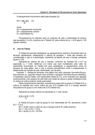Capítulo 6 - Estratégias de Recuperação de Áreas Degradadas

     O espaçamento horizontal é dado pela equação (2):

     EH = 100 . EV    (2)
            D

     Onde:
     EH = espaçamento horizontal
     EV = espaçamento vertical
     D = Declividade (%)

       Procedendo-se os cálculos para as variáveis de solo e declividade do terreno
das equações (1) e (2), construiu-se a Tabela 5.8, para valores de (u + m)/2 igual a 1,00
(tabela unitária).


D.   Uso da Tabela

       A Tabela 6.8 permite estabelecer os espaçamentos vertical e horizontal entre os
terraços rapidamente, dispensando o cálculo da equação 1, onde são levados em
consideração o solo e a declividade, mantendo os fatores de uso e manejo constante
iguais a 1,00.
       Aplicando-se valores de uso e manejo, conforme as Tabelas 6.6 e 6.7 na
expressão (u + m)/2, obtêm-se um índice que será multiplicado pelo valor da
declividade encontrada na Tabela 6.8 para estabelecer o espaçamento entre os
terraços de cada gleba, com o uso e manejo pré-definidos, onde o espaçamento é
determinado em função do solo, declividade, uso da terra.
     Exemplo 1 - Deseja-se terracear uma gleba com solo Latossolo Vermelho-Escuro,
fase arenosa ou, segundo mapas mais recentes- Latossolo Vermelho-Escuro distrófico,
A moderado, textura média, com declividade média de 7%, a ser cultivado com algodão
continuamente, com preparo do solo feito com arado de discos e grade niveladora onde
os restos da cultura anterior serão queimados.
       Pelas características descritas, enquadra-se esse solo no grupo A (Tabela 6.4); a
cultura do algodão tem como índice de uso 0,75 (Tabela 6.5) e o manejo descrito
enquadra-se no grupo 2 com índice de 0,75 (Tabela 6.6).

       Aplicando-se esses valores na expressão (u + m)/2, temos:

       0,75 + 0,75 = 0,75
               2

      A Tabela 6.8 para o solo do grupo A, com declividade de 7%, apresenta o valor
EV = 1,75 e
      EH = 24,90; como o valor de uso e manejo é de 0,75, então teremos:
      EV = 1,75 x 0,75 = 1,31m.
      EH = 24,90 x 0,75 = 18,70m.




                                                                                       159
 
