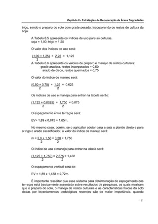 Capítulo 6 - Estratégias de Recuperação de Áreas Degradadas

trigo, sendo o preparo do solo com grade pesada, incorporando os restos de cultura da
soja.

      A Tabela 6.5 apresenta os índices de uso para as culturas.
      soja = 1,00; trigo = 1,25

      O valor dos índices de uso será:

      (1,00 + 1,25) = 2,25 = 1,125
         2
      A Tabela 6.6 apresenta os valores de preparo e manejo de restos culturais:
            grade aradora, restos incorporados = 0,50
              arado de disco, restos queimados = 0,75

      O valor do índice de manejo será:

      (0,50 + 0,75) = 1,25 = 0,625
            2           2

      Os índices de uso e manejo para entrar na tabela serão:

      (1,125 + 0,0625) = 1,750 = 0,875
              2            2

      O espaçamento entre terraços será:

      EV= 1,89 x 0,875 = 1,65m.

        No mesmo caso, porém, se o agricultor adotar para a soja o plantio direto e para
o trigo o arado escarificador, o valor do índice de manejo será:

      m = 2,0 + 1,50 = 3,50 = 1,750
            2            2

      O índice de uso e manejo para entrar na tabela será:

      (1,125 + 1,750) = 2,875 = 1,438
             2              2

      O espaçamento vertical será de:

      EV = 1,89 x 1,438 = 2,72m.

       É importante ressaltar que esse sistema para determinação do espaçamento dos
terraços está basicamente assentado sobre resultados de pesquisas, os quais mostram
que o preparo do solo, o manejo de restos culturais e as características físicas do solo
dadas por levantamentos pedológicos recentes são de maior importância, quando

                                                                                       161
 