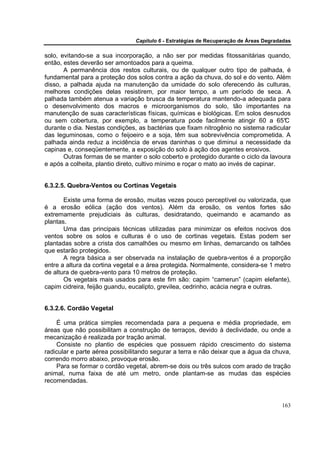 Capítulo 6 - Estratégias de Recuperação de Áreas Degradadas

solo, evitando-se a sua incorporação, a não ser por medidas fitossanitárias quando,
então, estes deverão ser amontoados para a queima.
       A permanência dos restos culturais, ou de qualquer outro tipo de palhada, é
fundamental para a proteção dos solos contra a ação da chuva, do sol e do vento. Além
disso, a palhada ajuda na manutenção da umidade do solo oferecendo às culturas,
melhores condições delas resistirem, por maior tempo, a um período de seca. A
palhada também atenua a variação brusca da temperatura mantendo-a adequada para
o desenvolvimento dos macros e microorganismos do solo, tão importantes na
manutenção de suas características físicas, químicas e biológicas. Em solos desnudos
ou sem cobertura, por exemplo, a temperatura pode facilmente atingir 60 a 65°         C
durante o dia. Nestas condições, as bactérias que fixam nitrogênio no sistema radicular
das leguminosas, como o feijoeiro e a soja, têm sua sobrevivência comprometida. A
palhada ainda reduz a incidência de ervas daninhas o que diminui a necessidade da
capinas e, conseqüentemente, a exposição do solo à ação dos agentes erosivos.
       Outras formas de se manter o solo coberto e protegido durante o ciclo da lavoura
e após a colheita, plantio direto, cultivo mínimo e roçar o mato ao invés de capinar.


6.3.2.5. Quebra-Ventos ou Cortinas Vegetais

       Existe uma forma de erosão, muitas vezes pouco perceptível ou valorizada, que
é a erosão eólica (ação dos ventos). Além da erosão, os ventos fortes são
extremamente prejudiciais às culturas, desidratando, queimando e acamando as
plantas.
       Uma das principais técnicas utilizadas para minimizar os efeitos nocivos dos
ventos sobre os solos e culturas é o uso de cortinas vegetais. Estas podem ser
plantadas sobre a crista dos camalhões ou mesmo em linhas, demarcando os talhões
que estarão protegidos.
       A regra básica a ser observada na instalação de quebra-ventos é a proporção
entre a altura da cortina vegetal e a área protegida. Normalmente, considera-se 1 metro
de altura de quebra-vento para 10 metros de proteção.
       Os vegetais mais usados para este fim são: capim “camerun” (capim elefante),
capim cidreira, feijão guandu, eucalipto, grevilea, cedrinho, acácia negra e outras.


6.3.2.6. Cordão Vegetal

    É uma prática simples recomendada para a pequena e média propriedade, em
áreas que não possibilitam a construção de terraços, devido à declividade, ou onde a
mecanização é realizada por tração animal.
    Consiste no plantio de espécies que possuem rápido crescimento do sistema
radicular e parte aérea possibilitando segurar a terra e não deixar que a água da chuva,
correndo morro abaixo, provoque erosão.
    Para se formar o cordão vegetal, abrem-se dois ou três sulcos com arado de tração
animal, numa faixa de até um metro, onde plantam-se as mudas das espécies
recomendadas.


                                                                                       163
 