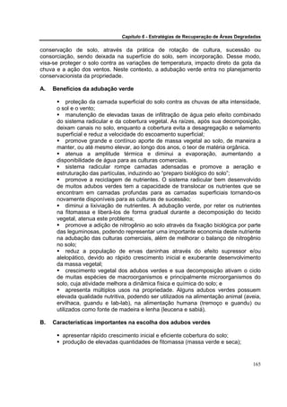 Capítulo 6 - Estratégias de Recuperação de Áreas Degradadas

conservação de solo, através da prática de rotação de cultura, sucessão ou
consorciação, sendo deixada na superfície do solo, sem incorporação. Desse modo,
visa-se proteger o solo contra as variações de temperatura, impacto direto da gota da
chuva e a ação dos ventos. Neste contexto, a adubação verde entra no planejamento
conservacionista da propriedade.

A.   Benefícios da adubação verde

           proteção da camada superficial do solo contra as chuvas de alta intensidade,
      o sol e o vento;
           manutenção de elevadas taxas de infiltração de água pelo efeito combinado
      do sistema radicular e da cobertura vegetal. As raízes, após sua decomposição,
      deixam canais no solo, enquanto a cobertura evita a desagregação e selamento
      superficial e reduz a velocidade do escoamento superficial;
           promove grande e contínuo aporte de massa vegetal ao solo, de maneira a
      manter, ou até mesmo elevar, ao longo dos anos, o teor de matéria orgânica.
           atenua a amplitude térmica e diminui a evaporação, aumentando a
      disponibilidade de água para as culturas comerciais.
           sistema radicular rompe camadas adensadas e promove a aeração e
      estruturação das partículas, induzindo ao “preparo biológico do solo”;
           promove a reciclagem de nutrientes. O sistema radicular bem desenvolvido
      de muitos adubos verdes tem a capacidade de translocar os nutrientes que se
      encontram em camadas profundas para as camadas superficiais tornando-os
      novamente disponíveis para as culturas de sucessão;
           diminui a lixiviação de nutrientes. A adubação verde, por reter os nutrientes
      na fitomassa e liberá-los de forma gradual durante a decomposição do tecido
      vegetal, atenua este problema;
           promove a adição de nitrogênio ao solo através da fixação biológica por parte
      das leguminosas, podendo representar uma importante economia deste nutriente
      na adubação das culturas comerciais, além de melhorar o balanço de nitrogênio
      no solo;
           reduz a população de ervas daninhas através do efeito supressor e/ou
      alelopático, devido ao rápido crescimento inicial e exuberante desenvolvimento
      da massa vegetal;
           crescimento vegetal dos adubos verdes e sua decomposição ativam o ciclo
      de muitas espécies de macroorganismos e principalmente microorganismos do
      solo, cuja atividade melhora a dinâmica física e química do solo; e
           apresenta múltiplos usos na propriedade. Alguns adubos verdes possuem
      elevada qualidade nutritiva, podendo ser utilizados na alimentação animal (aveia,
      ervilhaca, guandu e lab-lab), na alimentação humana (tremoço e guandu) ou
      utilizados como fonte de madeira e lenha (leucena e sabiá).

B.   Características importantes na escolha dos adubos verdes

        apresentar rápido crescimento inicial e eficiente cobertura do solo;
        produção de elevadas quantidades de fitomassa (massa verde e seca);


                                                                                       165
 