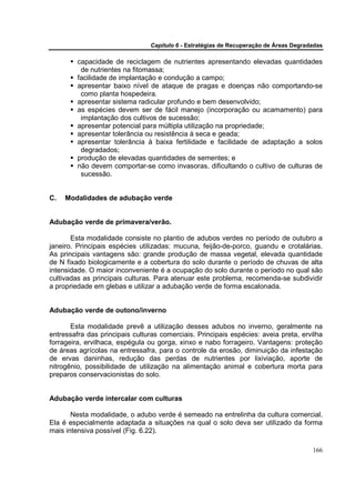 Capítulo 6 - Estratégias de Recuperação de Áreas Degradadas

         capacidade de reciclagem de nutrientes apresentando elevadas quantidades
          de nutrientes na fitomassa;
         facilidade de implantação e condução a campo;
         apresentar baixo nível de ataque de pragas e doenças não comportando-se
          como planta hospedeira.
         apresentar sistema radicular profundo e bem desenvolvido;
         as espécies devem ser de fácil manejo (incorporação ou acamamento) para
          implantação dos cultivos de sucessão;
         apresentar potencial para múltipla utilização na propriedade;
         apresentar tolerância ou resistência à seca e geada;
         apresentar tolerância à baixa fertilidade e facilidade de adaptação a solos
          degradados;
         produção de elevadas quantidades de sementes; e
         não devem comportar-se como invasoras, dificultando o cultivo de culturas de
          sucessão.


C.   Modalidades de adubação verde


Adubação verde de primavera/verão.

       Esta modalidade consiste no plantio de adubos verdes no período de outubro a
janeiro. Principais espécies utilizadas: mucuna, feijão-de-porco, guandu e crotalárias.
As principais vantagens são: grande produção de massa vegetal, elevada quantidade
de N fixado biologicamente e a cobertura do solo durante o período de chuvas de alta
intensidade. O maior inconveniente é a ocupação do solo durante o período no qual são
cultivadas as principais culturas. Para atenuar este problema, recomenda-se subdividir
a propriedade em glebas e utilizar a adubação verde de forma escalonada.


Adubação verde de outono/inverno

       Esta modalidade prevê a utilização desses adubos no inverno, geralmente na
entressafra das principais culturas comerciais. Principais espécies: aveia preta, ervilha
forrageira, ervilhaca, espégula ou gorga, xinxo e nabo forrageiro. Vantagens: proteção
de áreas agrícolas na entressafra, para o controle da erosão, diminuição da infestação
de ervas daninhas, redução das perdas de nutrientes por lixiviação, aporte de
nitrogênio, possibilidade de utilização na alimentação animal e cobertura morta para
preparos conservacionistas do solo.


Adubação verde intercalar com culturas

       Nesta modalidade, o adubo verde é semeado na entrelinha da cultura comercial.
Ela é especialmente adaptada a situações na qual o solo deva ser utilizado da forma
mais intensiva possível (Fig. 6.22).

                                                                                       166
 