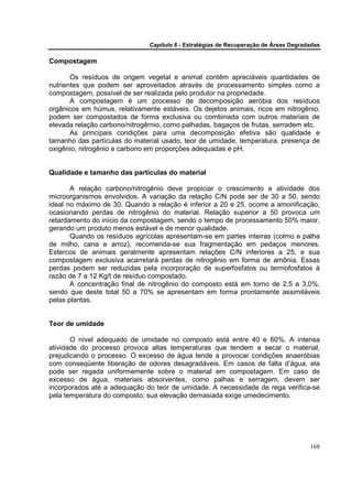 Capítulo 6 - Estratégias de Recuperação de Áreas Degradadas

Compostagem

       Os resíduos de origem vegetal e animal contêm apreciáveis quantidades de
nutrientes que podem ser aproveitados através de processamento simples como a
compostagem, possível de ser realizada pelo produtor na propriedade.
       A compostagem é um processo de decomposição aeróbia dos resíduos
orgânicos em húmus, relativamente estáveis. Os dejetos animais, ricos em nitrogênio,
podem ser compostados de forma exclusiva ou combinada com outros materiais de
elevada relação carbono/nitrogêrnio, como palhadas, bagaços de frutas, serradem etc.
       As principais condições para uma decomposição efetiva são qualidade e
tamanho das partículas do material usado, teor de umidade, temperatura, presença de
oxigênio, nitrogênio e carbono em proporções adequadas e pH.


Qualidade e tamanho das partículas do material

       A relação carbono/nitrogênio deve propiciar o crescimento e atividade dos
microorganismos envolvidos. A variação da relação C/N pode ser de 30 a 50, sendo
ideal no máximo de 30. Quando a relação é inferior a 20 e 25, ocorre a amonificação,
ocasionando perdas de nitrogênio do material. Relação superior a 50 provoca um
retardamento do início da compostagem, sendo o tempo de processamento 50% maior,
gerando um produto menos estável e de menor qualidade.
       Quando os resíduos agrícolas apresentam-se em partes inteiras (colmo e palha
de milho, cana e arroz), recomenda-se sua fragmentação em pedaços menores.
Estercos de animais geralmente apresentam relações C/N inferiores a 25, e sua
compostagem exclusiva acarretará perdas de nitrogênio em forma de amônia. Essas
perdas podem ser reduzidas pela incorporação de superfosfatos ou termofosfatos à
razão de 7 a 12 Kg/t de resíduo compostado.
       A concentração final de nitrogênio do composto está em torno de 2,5 a 3,0%,
sendo que deste total 50 a 70% se apresentam em forma prontamente assimiláveis
pelas plantas.


Teor de umidade

       O nível adequado de umidade no composto está entre 40 e 60%. A intensa
atividade do processo provoca altas temperaturas que tendem a secar o material,
prejudicando o processo. O excesso de água tende a provocar condições anaeróbias
com conseqüente liberação de odores desagradáveis. Em casos de falta d’água, ela
pode ser regada uniformemente sobre o material em compostagem. Em caso de
excesso de água, materiais absorventes, como palhas e serragem, devem ser
incorporados até a adequação do teor de umidade. A necessidade de rega verifica-se
pela temperatura do composto; sua elevação demasiada exige umedecimento.




                                                                                      168
 