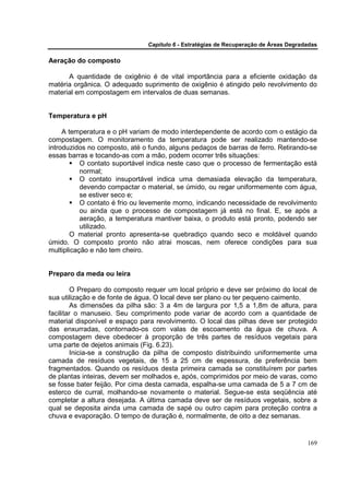 Capítulo 6 - Estratégias de Recuperação de Áreas Degradadas

Aeração do composto

      A quantidade de oxigênio é de vital importância para a eficiente oxidação da
matéria orgânica. O adequado suprimento de oxigênio é atingido pelo revolvimento do
material em compostagem em intervalos de duas semanas.


Temperatura e pH

     A temperatura e o pH variam de modo interdependente de acordo com o estágio da
compostagem. O monitoramento da temperatura pode ser realizado mantendo-se
introduzidos no composto, até o fundo, alguns pedaços de barras de ferro. Retirando-se
essas barras e tocando-as com a mão, podem ocorrer três situações:
           O contato suportável indica neste caso que o processo de fermentação está
           normal;
           O contato insuportável indica uma demasiada elevação da temperatura,
           devendo compactar o material, se úmido, ou regar uniformemente com água,
           se estiver seco e;
           O contato é frio ou levemente morno, indicando necessidade de revolvimento
           ou ainda que o processo de compostagem já está no final. E, se após a
           aeração, a temperatura mantiver baixa, o produto está pronto, podendo ser
           utilizado.
        O material pronto apresenta-se quebradiço quando seco e moldável quando
úmido. O composto pronto não atrai moscas, nem oferece condições para sua
multiplicação e não tem cheiro.


Preparo da meda ou leira

        O Preparo do composto requer um local próprio e deve ser próximo do local de
sua utilização e de fonte de água. O local deve ser plano ou ter pequeno caimento.
        As dimensões da pilha são: 3 a 4m de largura por 1,5 a 1,8m de altura, para
facilitar o manuseio. Seu comprimento pode variar de acordo com a quantidade de
material disponível e espaço para revolvimento. O local das pilhas deve ser protegido
das enxurradas, contornado-os com valas de escoamento da água de chuva. A
compostagem deve obedecer à proporção de três partes de resíduos vegetais para
uma parte de dejetos animais (Fig. 6.23).
        Inicia-se a construção da pilha de composto distribuindo uniformemente uma
camada de resíduos vegetais, de 15 a 25 cm de espessura, de preferência bem
fragmentados. Quando os resíduos desta primeira camada se constituírem por partes
de plantas inteiras, devem ser molhados e, após, comprimidos por meio de varas, como
se fosse bater feijão. Por cima desta camada, espalha-se uma camada de 5 a 7 cm de
esterco de curral, molhando-se novamente o material. Segue-se esta seqüência até
completar a altura desejada. A última camada deve ser de resíduos vegetais, sobre a
qual se deposita ainda uma camada de sapé ou outro capim para proteção contra a
chuva e evaporação. O tempo de duração é, normalmente, de oito a dez semanas.


                                                                                      169
 