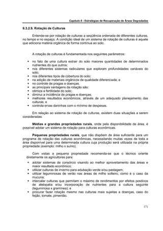 Capítulo 6 - Estratégias de Recuperação de Áreas Degradadas

6.3.2.9. Rotação de Culturas

      Entende-se por rotação de culturas a seqüência ordenada de diferentes culturas,
no tempo e no espaço. A condição ideal de um sistema de rotação de culturas é aquele
que adiciona matéria orgânica de forma contínua ao solo.


      A rotação de culturas é fundamentada nos seguintes parâmetros:

      no fato de uma cultura extrair do solo maiores quantidades de determinados
      nutrientes do que outros;
      nos diferentes sistemas radiculares que exploram profundidades variáveis do
      solo;
      nos diferentes tipos de cobertura do solo;
      na adição de materiais orgânicos de qualidade diferenciada; e
      no controle de pragas e doenças.
      as principais vantagens da rotação são:
      otimiza a fertilidade do solo;
      diminui a incidência de pragas e doenças;
      melhores resultados econômicos, através de um adequado planejamento das
      culturas; e
      controla ervas daninhas com o mínimo de despesas.

      Em relação ao sistema de rotação de culturas, existem duas situações a serem
consideradas:

      Médias e grandes propriedades rurais, onde pela disponibilidade de área, é
possível adotar um sistema de rotação para culturas econômicas.

       Pequenas propriedades rurais, que não dispõem de área suficiente para um
programa de rotação das culturas econômicas, necessitando muitas vezes de toda a
área disponível para uma determinada cultura cuja produção será utilizada na própria
propriedade (exemplo: milho x suíno).

       Com vistas a pequena propriedade recomenda-se que o técnico oriente
  diretamente os agricultores para:
      adotar sistemas de consórcio visando ao melhor aproveitamento das áreas e
      maior resultado econômico;
      utilizar culturas de inverno para adubação verde e/ou pastagem;
      utilizar leguminosas de verão nas áreas de milho solteiro, como é o caso da
      mucuna;
      intercalar culturas que permitam o máximo de rendimentos por efeitos positivos
      de alelopatia e/ou incorporação de nutrientes para a cultura seguinte
      (leguminosa x gramínea); e
      procurar fazer rotação mesmo nas culturas mais sujeitas a doenças, caso do
      feijão, tomate, pimentão.


                                                                                      171
 