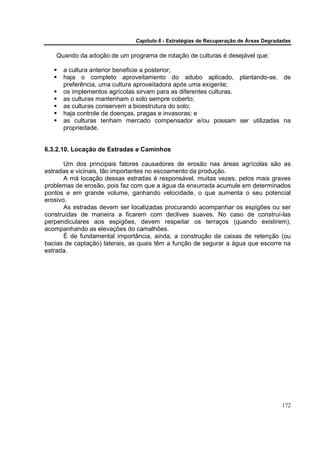 Capítulo 6 - Estratégias de Recuperação de Áreas Degradadas

    Quando da adoção de um programa de rotação de culturas é desejável que:

      a cultura anterior beneficie a posterior;
      haja o completo aproveitamento do adubo aplicado, plantando-se, de
      preferência, uma cultura aproveitadora após uma exigente;
      os implementos agrícolas sirvam para as diferentes culturas.
      as culturas mantenham o solo sempre coberto;
      as culturas conservem a bioestrutura do solo;
      haja controle de doenças, pragas e invasoras; e
      as culturas tenham mercado compensador e/ou possam ser utilizadas na
      propriedade.


6.3.2.10. Locação de Estradas e Caminhos

       Um dos principais fatores causadores de erosão nas áreas agrícolas são as
estradas e vicinais, tão importantes no escoamento da produção.
       A má locação dessas estradas é responsável, muitas vezes, pelos mais graves
problemas de erosão, pois faz com que a água da enxurrada acumule em determinados
pontos e em grande volume, ganhando velocidade, o que aumenta o seu potencial
erosivo.
       As estradas devem ser localizadas procurando acompanhar os espigões ou ser
construídas de maneira a ficarem com declives suaves. No caso de construí-las
perpendiculares aos espigões, devem respeitar os terraços (quando existirem),
acompanhando as elevações do camalhões.
       É de fundamental importância, ainda, a construção de caixas de retenção (ou
bacias de captação) laterais, as quais têm a função de segurar a água que escorre na
estrada.




                                                                                      172
 
