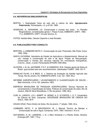 Capítulo 6 - Estratégias de Recuperação de Áreas Degradadas

6.4. REFERÊNCIAS BIBLIOGRÁFICAS


BERTOL, I. Degradação física do solo sob a cultura do alho. Agropecuária
    Catarinense, Florianópolis, v.2, p.47-50, 1989.

WÜNSCHE, A., DENARDIN, J.E. Conservação e manejo dos solos. In: Planalto
    Riograndense, considerações gerais.1. Passo Fundo, EMBRAPA. CNPT, 1980.
    17 p. (EMBRAPA, CNPT, Circular técnica, 2).

FOTOS: Adoildo Melo, Cláudio Capeche e José Ronaldo.


6.5. PUBLICAÇÕES PARA CONSULTA


BERTONI, J; LOMBARDI NETO, F. Conservação do solo. Piracicaba, São Paulo: Ícone,
   1990, 355p.
SANTA CATARINA. Secretaria de Estado da Agricultura e Abastecimento. Manual de
   uso, manejo e conservação do solo e da água: Projeto de Recuperação,
   conservação e manejo dos recursos naturais em microbacias hidrográficas.
   2.ed.rev., atual., e ampl. Florianópolis:EPAGRI,1994.384p.

OLIVEIRA, J. B. de; JACOMINE, P.K.T. & CAMARGO, M.N. Classes gerais de Solos do
    Brasil.: guia auxiliar para seu reconhecimento. Jaboticabal, FUNEP, 1992. 201 P.

RAMALHO FILHO, A & BEEK, K. J. Sistema de Avaliação da Aptidão Agrícola das
   Terras. Rio de Janeiro, RJ. EMBRAPA-CNPS, 3 ed. Ver. 1994. 65 p.

INFORME AGROPECUÁRIO / LEVANTAMENTO E CLASSIFICAÇÃO DE SOLOS -
    Belo Horizonte, v.9 no 105, setembro 1983.

EMPRESA BRASILEIRA DE PESQUISA AGROPECUÁRIA. Serviço Nacional de
   Levantamento e Classificação de Solos. Práticas de conservação de solos. Rio de
   Janeiro. SNLCE Séria Miscelânea, 3. Rio de janeiro, 1980. 88 p.

CURI, N.; LARACH, J.O I.; KÄMPF, N.; MONIZ, A .C. & FONTES, L. E. F. Vocabulário
    de Ciência do Solo. Campinas, SOCIEDADE BRASILEIRA DE CIÊNCIA DO
    SOLO, 1993. 90 P.

SOUZA CRUZ. Plano Diretor de Solos. Rio de janeiro, 1a edição, 1994. 40 p.

LOMBARDI NETO, F. & DRUGOWICH, M. I. Manual Técnico de Manejo e
    Conservação do solo e Água. Campinas, CATI, 1993. Volumes I, III e IV.

SATURNINO, H. M.; LANDERS, J. N. o Meio Ambiente e o Plantio Direto. Brasília:
    Embrapa-SPI, 1997. 116 p.

                                                                                      173
 