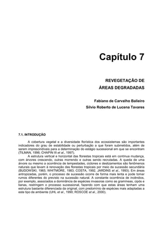 Capítulo 7

                                                              REVEGETAÇÃO DE
                                                          ÁREAS DEGRADADAS


                                                      Fabiano de Carvalho Balieiro
                                                Sílvio Roberto de Lucena Tavares




7.1. INTRODUÇÃO

        A cobertura vegetal e a diversidade florística dos ecossistemas são importantes
indicadores do grau de estabilidade ou perturbação a que foram submetidos, além de
serem imprescindíveis para a determinação do estágio sucessional em que se encontram
(TILMAN, 1996; CHAPIN III et al., 1997).
        A estrutura vertical e horizontal das florestas tropicais está em contínua mudança,
com árvores crescendo, outras morrendo e outras sendo recrutadas. A queda de uma
árvore ou mesmo a ocorrência de tempestades, ciclones e deslizamentos são fenômenos
naturais que levam à renovação das florestas tropicais por meio da sucessão secundária
(BUDOWSKI, 1965; WHITMORE, 1983; COSTA, 1992, JARDINS et al., 1993). Em áreas
antropizadas, porém, o processo de sucessão ocorre de forma mais lenta e pode tomar
rumos diferentes do previsto na sucessão natural. A constante ocorrência de incêndios,
por exemplo, associados a dominância de espécies invasoras como as gramíneas, cipós e
lianas, restringem o processo sucessional, fazendo com que estas áreas tenham uma
estrutura bastante diferenciada da original, com predomínio de espécies mais adaptadas a
este tipo de ambiente (UHL et al., 1990; ROSCOE et al., 2000).
 