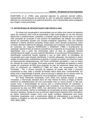 Capítulo7 – Revegetação de Áreas Degradadas

KAGEYAMA et al. (1989), esse potencial depende do potencial seminal edáfico,
representado pelos estoques de sementes no solo; do potencial vegetativo (brotações e
plântulas em recrutamento) e do potencial adventivo, que é representado pelos propágulos
que chegam a área perturbada.


7.3. ESTRATÉGIAS DE REVEGETAÇÃO COM VISTAS A RAD

         Em áreas sob recuperação é recomendado que se utilize uma mistura de espécies
capaz de incorporar certo nível de diversidade e haja maximização no uso dos recursos
disponíveis e posteriormente, possibilite a evolução natural da floresta para um sistema
mais avançado de sucessão e mais próximo da estabilidade. Na seleção das espécies
devem ser priorizadas aquelas com funções ecológicas específicas, mas com elevada
tolerância a fatores adversos presentes nestas áreas, como elevada temperatura, baixa
umidade, elevada incidência de radiação, competição com invasoras, baixa disponibilidade
de nutrientes, etc. Segundo RODRIGUES e GANDOLFI (1998) o levantamento da
vegetação regional é fase de extrema importância em programas de recuperação de áreas
degradadas, pois a partir das informações sobre os tipos de vegetação florestal
características da região, as suas espécies definidoras, a sua estrutura fitossociológica e a
classificação sucessional dessas espécies é que se pode definir as estratégias de
recuperação para cada situação identificada. A escolha adequada, das espécies a serem
usadas na restauração, praticamente já garante o sucesso do projeto, pois teremos mudas
se desenvolvendo adequadamente, com baixa mortalidade pós-plantio, o que se traduz
em redução de custos do projeto. Para esses autores, a quantidade de espécies a serem
usadas em programas de RAD deve depender do grau de isolamento dessa área, pois
como foi observado por CAMPELLO (1998) em áreas sob recuperação em Porto
Trombetas – PA, o número reduzido de espécies do projeto não inibiu o processo
sucessional na área, dado a pressão da floresta nativa sobre área. Contrariamente, em
áreas onde a fragmentação é grande, deve-se priorizar a seleção de um número maior de
espécies, pois a dispersão e entrada de novos propágulos a área será dificultado.
         Em áreas fortemente impactadas, como áreas com subsolo exposto ou áreas
mineradas, a intervenção antrópica deve ser mais intensa de forma a mitigar os fatores
restritivos ao estabelecimento de uma comunidade mais ou menos diversa. É fato que,
quanto maior a disponibilidade de recurso para o condicionamento de substratos e
estabelecimento de comunidades vegetais mais complexas, mais intenso será processo
sucessional da área (ver REIS, 2006), mas alternativas mais econômicas e ecológicas
devem ser priorizadas. Dentre as estratégias de recuperação de áreas degradadas, duas
merecem destaque. Àquela em que se priorizam leguminosas fixadoras de N2 atmosférico
de rápido crescimento surgem como uma opção ecológica interessante para áreas
fortemente impactadas, pois o recobrimento rápido do solo/substrato e os aportes de
carbono e nitrogênio ao solo são priorizados (FRANCO et al., 1992; FRANCO e FARIA,
1997; REIS, 2006).




                                                                                         176
 