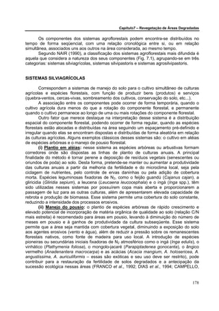 Capítulo7 – Revegetação de Áreas Degradadas


       Os componentes dos sistemas agroflorestais podem encontra-se distribuídos no
tempo de forma seqüencial, com uma relação cronológica entre si, ou em relação
simultânea, associados uns aos outros na área considerada, ao mesmo tempo.
       Segundo NAIR (1990), a classificação dos sistemas agroflorestais mais difundida é
aquela que considera a natureza dos seus componentes (Fig. 7.1), agrupando-se em três
categorias: sistemas silviagrícolas, sistemas silvipastoris e sistemas agrosilvipastoris.


SISTEMAS SILVIAGRÍCOLAS

         Correspondem a sistemas de manejo do solo para o cultivo simultâneo de culturas
agrícolas e espécies florestais, com função de produzir bens (produtos) e serviços
(quebra-ventos, cercas-vivas, sombreamento dos cultivos, conservação do solo, etc...).
         A associação entre os componentes pode ocorrer de forma temporária, quando o
cultivo agrícola dura menos do que a rotação do componente florestal, e permanente
quando o cultivo permanece ao longo de uma ou mais rotações do componente florestal.
         Outro fator que merece destaque na interpretação desse sistema é a distribuição
espacial do componente florestal, podendo ocorrer de forma regular, quando as espécies
florestais estão alocadas e distribuídas na área seguindo um espaçamento pré-definido e
irregular quando elas se encontram dispostas e distribuídas de forma aleatória em relação
às culturas agrícolas. Alguns exemplos clássicos desses sistemas são: o cultivo em aléias
de espécies arbóreas e o manejo de pousio florestal.
         (i) Plantio em aléias: nesse sistema as espécies arbóreas ou arbustivas formam
corredores onde são dispostas as linhas de plantio de culturas anuais. A principal
finalidade do método é tornar perene a deposição de resíduos vegetais (senescentes ou
oriundos de poda) ao solo. Desta forma, pretende-se manter ou aumentar a produtividade
das culturas anuais a partir da melhoria da fertilidade e do microclima local, seja pela
ciclagem de nutrientes, pelo controle de ervas daninhas ou pela adição de cobertura
morta. Espécies leguminosas fixadoras de N2, como o feijão guandú (Cajanus cajan), a
gliricidia (Gliridia sepium), a leucena (Leucaena leucocephala) e o ingá (Inga spp.), têm
sido utilizadas nesses sistemas por possuírem copa mais aberta e proporcionarem a
passagem de luz para as outras culturas, além de apresentarem elevada capacidade de
rebrota e produção de biomassa. Esse sistema permite uma cobertura do solo constante,
reduzindo a intensidade dos processos erosivos.
         (ii) Manejo do pousio: o plantio de espécies arbóreas de rápido crescimento e
elevado potencial de incorporação de matéria orgânica de qualidade ao solo (relação C/N
mais estreita) é recomendado para áreas em pousio, levando à diminuição do número de
meses em pousio e à ganhos de produtividade da cultura subseqüente. Esse sistema
permite que a área seja mantida com cobertura vegetal, diminuindo a exposição do solo
aos agentes erosivos (vento e água), além de reduzir a pressão sobre os remanescentes
florestais nativos, como fonte de madeira para uso local. A introdução de espécies
pioneiras ou secundárias iniciais fixadoras de N2 atmosférico como o ingá (Inga edulis), o
vinhático (Plathymenia foliosa), o mongolo-jacaré (Parapiptadenea gonocanta), o ângico
vermelho (Anadenantera macrocarpa) e as acácias (Acacia mangium, A. holosericea, A.
angustissima, A. auriculiformis – essas são exóticas e seu uso deve ser restrito), pode
contribuir para a restauração da fertilidade de solos degradados e a antecipação da
sucessão ecológica nessas áreas (FRANCO et al., 1992; DIAS et al., 1994; CAMPELLO,


                                                                                       178
 