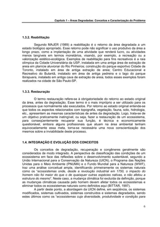 Capítulo 1 – Áreas Degradadas: Conceitos e Caracterização do Problema




1.3.2. Reabilitação

         Segundo MAJER (1989) a reabilitação é o retorno da área degradada a um
estado biológico apropriado. Esse retorno pode não significar o uso produtivo da área a
longo prazo, como a implantação de uma atividade que renderá lucro, ou atividades
menos tangíveis em termos monetários, visando, por exemplo, a recreação ou a
valorização estético-ecológica. Exemplos de reabilitação para fins recreativos é a raia
olímpica da Cidade Universitária da USP, instalada em uma antiga área de extração de
areia em planície aluvionar do Rio Pinheiros; construção do parque esportivo Cidade de
Toronto, instalado em área de antiga extração de areia; Centro Educacional e
Recreativo do Butantã, instalado em área de antiga pedreira e o lago do parque
Ibirapuera, instalado em antiga cava de extração de areia, todos esses exemplos foram
realizados na cidade de São Paulo-SP.


1.3.3. Restauração

         O termo restauração refere-se à obrigatoriedade do retorno ao estado original
da área, antes da degradação. Esse termo é o mais impróprio a ser utilizado para os
processos que normalmente são executados. Por retorno ao estado original entende-se
que todos os aspectos relacionados com topografia, vegetação, fauna, solo, hidrologia,
etc., apresentem as mesmas características de antes da degradação. Logo, trata-se de
um objetivo praticamente inatingível, ou seja, fazer a restauração de um ecossistema,
para conseqüentemente recuperar sua função, é técnica e economicamente
questionável, embora alguns profissionais que atuam na área ambiental tenham
equivocadamente essa meta, torna-se necessária uma nova conscientização dos
mesmos sobre a inviabilidade deste processo.


1.4. INTEGRAÇÃO E EVOLUÇÃO DOS CONCEITOS

         Os conceitos de degradação, recuperação e congêneres geralmente são
considerados de modo integrado. A perspectiva de classificação das condições de um
ecossistema em face das reflexões sobre o desenvolvimento sustentável, segundo a
União Internacional para a Conservação da Natureza (UICN), o Programa das Nações
Unidas para o Meio Ambiente (PNUMA) e o Fundo Mundial para a Natureza (WWF),
traz uma análise conceitual ampla, identificando primeiramente os sistemas naturais
como os “ecossistemas onde, desde a revolução industrial em 1750, o impacto do
homem não foi maior do que o de quaisquer outras espécies nativas, e não afetou a
estrutura do mesmo”. Neste caso, a mudança climática foi excluída da definição, porque
as mudanças climáticas causada pelo homem devem afetar todos os ecossistemas e
eliminar todos os ecossistemas naturais como definidos aqui (BITTAR, 1997).
         A partir deste ponto, a abordagem da UICN define, em seqüência, os sistemas
modificados, sistemas cultivados, sistemas construídos e sistemas degradados, sendo
estes últimos como os “ecossistemas cuja diversidade, produtividade e condição para


                                                                                         6
 