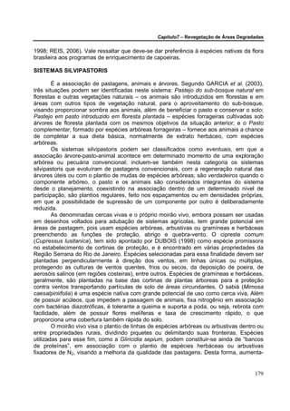 Capítulo7 – Revegetação de Áreas Degradadas


1998; REIS, 2006). Vale ressaltar que deve-se dar preferência à espécies nativas da flora
brasileira aos programas de enriquecimento de capoeiras.

SISTEMAS SILVIPASTORIS

        É a associação de pastagens, animais e árvores. Segundo GARCIA et al. (2003),
três situações podem ser identificadas neste sistema: Pastejo do sub-bosque natural em
florestas e outras vegetações naturais – os animais são introduzidos em florestas e em
áreas com outros tipos de vegetação natural, para o aproveitamento do sub-bosque,
visando proporcionar sombra aos animais, além de beneficiar o pasto e conservar o solo;
Pastejo em pasto introduzido em floresta plantada – espécies forrageiras cultivadas sob
árvores de floresta plantada com os mesmos objetivos da situação anterior; e o Pasto
complementar, formado por espécies arbóreas forrageiras – fornece aos animais a chance
de completar a sua dieta básica, normalmente de extrato herbáceo, com espécies
arbóreas.
        Os sistemas silvipastoris podem ser classificados como eventuais, em que a
associação árvore-pasto-animal acontece em determinado momento de uma exploração
arbórea ou pecuária convencional; incluem-se também nesta categoria os sistemas
silvipastoris que evoluíram de pastagens convencionais, com a regeneração natural das
árvores úteis ou com o plantio de mudas de espécies arbóreas; são verdadeiros quando o
componente arbóreo, o pasto e os animais são considerados integrantes do sistema
desde o planejamento, coexistindo na associação dentro de um determinado nível de
participação, são plantios regulares, feito nos espaçamentos ou em densidades próprias,
em que a possibilidade de supressão de um componente por outro é deliberadamente
reduzida.
        As denominadas cercas vivas e o próprio moirão vivo, embora possam ser usadas
em desenhos voltados para adubação de sistemas agrícolas, tem grande potencial em
áreas de pastagem, pois usam espécies arbóreas, arbustivas ou gramíneas e herbáceas
preenchendo as funções de proteção, abrigo e quebra-vento. O cipreste comum
(Cupressus lusitanica), tem sido apontado por DUBOIS (1998) como espécie promissora
no estabelecimento de cortinas de proteção, e é encontrado em várias propriedades da
Região Serrana do Rio de Janeiro. Espécies selecionadas para essa finalidade devem ser
plantadas perpendicularmente à direção dos ventos, em linhas únicas ou múltiplas,
protegendo as culturas de ventos quentes, frios ou secos, da deposição de poeira, de
aerosóis salinos (em regiões costeiras), entre outros. Espécies de gramíneas e herbáceas,
geralmente, são plantadas na base das cortinas de plantas árboreas para a proteção
contra ventos transportando partículas de solo de áreas circundantes. O sabiá (Mimosa
caesalpiniifolia) é uma espécie nativa com grande potencial de uso como cerca viva. Além
de possuir acúleos, que impedem a passagem de animais, fixa nitrogênio em associação
com bactérias diazotróficas, é tolerante a queima e suporta a poda, ou seja, rebrota com
facilidade, além de possuir flores melíferas e taxa de crescimento rápido, o que
proporciona uma cobertura também rápida do solo.
        O moirão vivo visa o plantio de linhas de espécies arbóreas ou arbustivas dentro ou
entre propriedades rurais, dividindo piquetes ou delimitando suas fronteiras. Espécies
utilizadas para esse fim, como a Gliricidia sepium, podem constituir-se ainda de “bancos
de proteínas”, em associação com o plantio de espécies herbáceas ou arbustivas
fixadores de N2, visando a melhoria da qualidade das pastagens. Desta forma, aumenta-


                                                                                        179
 