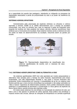 Capítulo7 – Revegetação de Áreas Degradadas


se a capacidade de suporte das pastagens, retardando ou mitigando os processos de
degradação associados a perda da produtividade do solo e do poder de resiliência do
substrato.

SISTEMAS AGROSILVIPASTORIS

       Caracterizados pela associação de espécies arbóreas ou arbustos e cultivos
agrícolas e animais. DUBÉ et al. (2000) demonstraram que o manejo do eucalipto
consorciado, com arroz no primeiro ano, soja no segundo e pasto de braquiária para
engorda de novilhos em fase posterior da cultura, permitiu retornos econômicos mais
atrativos que a monocultura de eucalipto. Esse sistema manteve ainda a cobertura do solo
em todas as fases de desenvolvimento do eucalipto, reduzindo assim as perdas por
erosão.




              Figura 7.1. Representação diagramática da classificação dos
              sistemas agroflorestais de acordo com a natureza de seus
              componentes.



7.4.2. SISTEMAS AGROFLORESTAIS COMO ALTERNATIVA A RAD

        Os sistemas agroflorestais (SAF) tem sido apontado por muitos pesquisadores a
alternativa mais sensata para o manejo de solos tropicais, especialmente para áreas
acidentadas, com alta fragmentação florestal e, nas quais o recurso financeiro dos
produtores, limita investimentos em insumos. A possibilidade de se ter um sistema mais
diverso permite que o dono da terra diversifique sua produção e não esteja submetido as
“altos e baixos” repentinos de determinados produtos. Outro caráter interessante desses
sistemas é a possibilidade de permitirem a conservação e o fluxo gênico de espécies da
flora e fauna nativa, quando árvores são inseridas a eles.
        Em todos esses sistemas há uma ênfase na manutenção da cobertura do solo, por
todo o ano e não apenas no período de cultivo agrícola. Essa prática visa amortecer o
impacto erosivo das chuvas, atenuar as variações de temperatura na camada superficial


                                                                                      180
 
