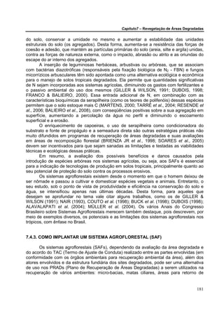 Capítulo7 – Revegetação de Áreas Degradadas


do solo, conservar a umidade no mesmo e aumentar a estabilidade das unidades
estruturais do solo (os agregados). Desta forma, aumenta-se a resistência das forças de
coesão e adesão, que mantém as partículas primárias do solo (areia, silte e argila) unidas,
contra as forças de natureza externa, como o impacto, abrasão ou atrito e as oriundas do
escape do ar interno dos agregados.
       A inserção de leguminosas herbáceas, arbustivas ou arbóreas, que se associam
com bactérias diazotróficas (responsáveis pela fixação biológica de N2 - FBN) e fungos
micorrízicos arbusculares têm sido apontada como uma alternativa ecológica e econômica
para o manejo de solos tropicais degradados. Ela permite que quantidades significativas
de N sejam incorporadas aos sistemas agrícolas, diminuindo os gastos com fertilizantes e
o passivo ambiental do uso dos mesmos (GILLER & WILSON, 1991; DUBOIS, 1998;
FRANCO & BALIEIRO, 2000). Essa entrada adicional de N, em combinação com as
características bioquímicas da serapilheira (como os teores de polifenóis) dessas espécies
permitem que o solo estoque mais C (MARTENS, 2000; TARRÉ et al., 2004; RESENDE et
al., 2006; BALIEIRO et al., 2008), com conseqüências positivas sobre a sua agregação em
superfície, aumentando a percolação da água no perfil e diminuindo o escoamento
superficial e a erosão.
       O enriquecimento de capoeiras, o uso de serapilheira como condicionadora do
substrato e fonte de propágulo e a semeadura direta são outras estratégias práticas não
muito difundidos em programas de recuperação de áreas degradadas e suas avaliações
em áreas de recomposição florestal (BRIENZA JR et al., 1998; SOARES et al., 2005)
devem ser incentivados para que sejam sanadas as limitações e testadas as viabilidades
técnicas e ecológicas dessas práticas.
       Em resumo, a avaliação dos possíveis benefícios e danos causados pela
introdução de espécies arbóreas nos sistemas agrícolas, ou seja, aos SAFs é essencial
para a indicação de tecnologias de produção em solos tropicais, principalmente quanto ao
seu potencial de proteção do solo contra os processos erosivos.
       Os sistemas agroflorestais existem desde o momento em que o homem deixou de
ser nômade e passou a cultivar e domesticar espécies vegetais e animais. Entretanto, o
seu estudo, sob o ponto de vista de produtividade e eficiência na conservação do solo e
água, se intensificou apenas nas últimas décadas. Desta forma, para aqueles que
desejam se aprofundar no tema vale citar alguns trabalhos, como os de GILLER &
WILSON (1991); NAIR (1993), COUTO et al. (1998); BUCK et al. (1998); DUBOIS (1998);
ALAVALAPATI et al. (2004); MÜLLER et al. (2004). Os vários Anais do Congresso
Brasileiro sobre Sistemas Agroflorestais merecem também destaque, pois descrevem, por
meio de exemplos diversos, os potenciais e as limitações dos sistemas agroflorestais nos
trópicos, com ênfase no Brasil.


7.4.3. COMO IMPLANTAR UM SISTEMA AGROFLORESTAL (SAF)

       Os sistemas agroflorestais (SAFs), dependendo da avaliação da área degradada e
do acordo do TAC (Termo de Ajuste de Conduta) realizado entre as partes envolvidas (em
conformidade com os órgãos ambientais para recuperação ambiental da área), além dos
atores envolvidos e da estrutura fundiária dos sites degradados, pode ser uma alternativa
de uso nos PRADs (Plano de Recuperação de Áreas Degradadas) a serem utilizados na
recuperação de vários ambientes: micro-bacias, matas ciliares, áreas para retorno de


                                                                                        181
 
