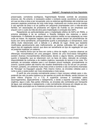 Capítulo7 – Revegetação de Áreas Degradadas


preservação, corredores ecológicos, fragmentação florestal, controle de processos
erosivos, etc. No entanto, é necessário avaliar o contexto social, econômico e ambiental
em que se situa a área a ser recuperada, pois os sistemas agroflorestais são sistemas que
possuem espécies produtivas de ciclo mais longo, implicando em muitos anos de manejo
e uso agrícola da área e só se justifica em pequenas propriedades com a mão-de-obra
familiar, em associações de produtores em regime de mutirão ou em empresas que
arquem com o custo da mão-de-obra para implantação e condução dos SAFs.
       Respeitando as particularidades para a implantação efetiva de SAFs em RADs, a
próxima estratégia é de se conhecer a filosofia biológica dos sistemas a serem
implantados. A vitalidade de qualquer sistema produtivo reside na sua adaptação ao meio
onde se insere. As espécies vegetais que não são nativas devem ter proveniências de
locais com clima semelhante, principalmente quanto à precipitação e à temperatura, essa
última muito relacionada com a latitude e a altitude do lugar. Ainda que bastante
modificadas geneticamente pelo melhoramento, as plantas cultivadas têm origem em
algum tipo de vegetação natural, que deve ser semelhante ao tipo de vegetação em que
se pretende implantar um sistema.
       Da mesma forma que se leva em conta o clima da região, é preciso observar as
diferenças microclimáticas em uma paisagem. Dentro de uma micro-bacia hidrográfica
existem diversos microambientes diferenciados devido a alguns fatores, principalmente
quanto à topografia, que se relacionam com os tipos de solos, retenção de umidade,
disponibilidade de nutrientes e de matéria orgânica, exposição do terreno à luz solar. Por
exemplo, as encostas voltadas para o sul recebem pouca insolação, principalmente no
inverno, quando podem até mesmo não receber diretamente a luz do sol por um período.
Formam, portanto, um ambiente muito mais úmido e sombrio e são comumente chamadas
de “Noruega” na linguagem popular. Pelo mesmo motivo, as encostas voltadas para o
norte e para o oeste podem ser mais ensolaradas e mais secas.
       O perfil de uma encosta normalmente possui o topo convexo voltado para o céu,
podendo ser reto na parte mediana ou ter apenas um ponto de inflexão, sendo côncavo na
parte inferior (Figuras 7.2 e 7.3). A superfície convexa é controlada pelos
escorregamentos, especialmente o rastejamento, e tende a exportar nutrientes, matéria
orgânica, água e solo. Nas partes inferiores, as encostas são controladas por transporte
de água, que sobrepuja o rastejamento, e são normalmente côncavas em relação ao céu.
Nestas áreas acumulam-se os materiais provindos de outras partes do relevo.




                Fig. 7.2. Perfil de uma encosta, mostrando o topo convexo e a base côncava.


                                                                                              182
 