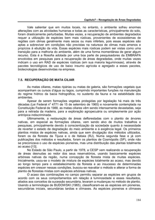 Capítulo7 – Revegetação de Áreas Degradadas


       Vale salientar que em muitos locais, no entanto, o ambiente sofreu enormes
alterações com as atividades humanas e todas as características, principalmente do solo,
foram drasticamente perturbadas. Muitas vezes, a recuperação de ambientes degradados
requer a utilização de espécies bem mais rústicas, provenientes de ecossistemas de
regiões com climas geralmente mais secos ou mais inférteis, pois essas espécies são
aptas a sobreviver em condições não previstas na natureza de climas mais amenos e
propícios à ebulição da vida. Essas espécies mais rústicas podem ser vistas como uma
transição para a melhoria do ambiente, além de uma forma momentânea de gerar algum
recurso. Esta é a filosofia adotada por uma boa parte de pesquisadores da EMBRAPA
envolvidos em pesquisas para a recuperação de áreas degradadas, onde muitas vezes
indicam o uso em RAD de espécies rústicas (em sua maioria leguminosas), através de
pacotes tecnológicos de uso de baixo insumo agrícola e agregado a esses pacotes,
biotecnologias desenvolvidas na empresa.


7.5. RECUPERAÇÃO DE MATA CILIAR

        As matas ciliares, matas ripárias ou matas de galeria, são formações vegetais que
acompanham os cursos d’água ou lagos, cumprindo importantes funções na manutenção
do regime hídrico da bacia hidrográfica, no sustento da fauna e na estabilidade dos
ambientes.
        Apesar de serem formações vegetais protegidas por legislação há mais de três
décadas (Lei Federal no 4771 de 15 de setembro de 1965) e novamente contemplada na
Constituição Federal de 1988, as matas ciliares vêm sendo intensamente devastadas, seja
para a retirada da madeira, para a exploração agropecuária ou simplesmente por ação
antrópica indiscriminada.
        Ultimamente, a restauração de áreas deflorestadas com o plantio de árvores
nativas, em especial as formações ciliares, vem sendo alvo de muitos trabalhos e
pesquisas, principalmente devido à conscientização da sociedade quanto à necessidade
de reverter o estado de degradação do meio ambiente e à exigência legal. Os primeiros
plantios mistos de espécies nativas, ainda que sem divulgação dos métodos utilizados,
foram os da floresta da Tijuca e o de Itatiaia (RJ), Numa segunda fase e já com
publicações dos métodos e resultados, foram os plantios de Cosmópolis (SP), onde não
se preconizava o uso de espécies pioneiras, mas uma distribuição das plantas totalmente
ao acaso [13].
        No Estado de São Paulo, a partir de 1978, a CESP vem realizando a recuperação
de áreas desnudas ao redor dos seus reservatórios, usando basicamente espécies
arbóreas nativas da região, numa concepção de floresta mista de muitas espécies.
Inicialmente, usou-se o modelo de mistura de espécies totalmente ao acaso, mas devido
ao longo tempo para o estabelecimento da floresta e ao insucesso de determinadas
espécies em crescer nessas condições, buscou-se reavaliar o método e alterar a forma de
plantio de florestas mistas com espécies arbóreas nativas.
        O acaso das combinações no campo permitiu separar as espécies em grupos de
acordo com os seus comportamentos em relação à luminosidade e esses resultados,
aliados aos conceitos da sucessão secundária, levaram a mudanças no método de plantio.
Usando a terminologia de BUDOWSKI (1965), classificaram-se as espécies em pioneiras,
secundárias iniciais, secundárias tardias e clímaxes. As espécies pioneiras e clímaxes


                                                                                      184
 
