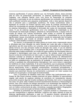Capítulo7 – Revegetação de Áreas Degradadas


sistemas agroflorestais. É preciso salientar que, nas formações ciliares, áreas previstas
pela lei como de preservação permanente, os sistemas agroflorestais deveriam ser
cogitados, mas utilizados apenas como uma forma de restauração do ambiente
degradado. A permissão do uso de sistemas agroflorestais com produção mais duradoura
seria justificável somente para pequenas propriedades, onde a área agrícola disponível
não é suficiente para a sustentação econômica. Há muitas controvérsias sobre a
legislação do aumento da fronteira agrícola sobre áreas de proteção permanente que
devem ser recuperadas em grandes propriedades. De toda a forma, são muitos benéficos
os sistemas temporários e destinados à diminuição dos custos de manutenção nesses
casos. O uso de sistemas agroflorestais como uma estratégia de implantação ou de
manutenção da restauração ecológica, utilizando-se, temporariamente, o espaço entre as
mudas de nativas com culturas econômicas, pode auxiliar no controle de espécies
competidoras, diminuindo os custos da restauração. A possibilidade do uso de sistemas
agroflorestais nessas circunstâncias aumentaria a escala de restauração das formações
ciliares degradadas pela invasão da atividade agrícola ou outra atividade antrópica
qualquer e seria benéfica a diversos produtores.
        Em resumo: A recuperação de matas ciliares em locais onde a regeneração natural
é dificultada pela forte interação da matriz florestal tem custo alto para a maioria dos
agricultores que têm essa tarefa a ser cumprida, onde a necessidade de manutenção do
plantio torna-se uma das principais razões de elevação dos custos. O uso de sistemas
agroflorestais como estratégia para a recuperação das matas ciliares não é atualmente
permitido pelos órgãos ambientais, em função da quase ausência de informações sobre as
vantagens e desvantagens para esse uso específico. Na verdade, existe uma grande
lacuna na área do conhecimento em todo o país, no que se refere as bases científicas que
deveriam subsidiar as tomadas de decisões das políticas públicas de reflorestamento
heterogêneo no Brasil. Atualmente, existe uma grande carência de conhecimento no que
se refere ao estabelecimento de parâmetros de avaliação e monitoramento capazes de
verificar a qualidade dos reflorestamentos heterogêneos, bem como indicar a capacidade
de resiliência em áreas implantadas. É de suma importância, que as pesquisas científicas
avancem no que diz respeito à restauração florestal, que embora sendo uma área recente,
têm-se desenvolvido muito e agregado conhecimentos, envolvendo principalmente a
dinâmica de formações vegetais nativas. Isso não elimina a necessidade de muitos outros
estudos que preencham lacunas do conhecimento e promovam um maior sucesso dos
projetos de recuperação e conservação da biodiversidade.
        Com o incremento de trabalhos nesta área, existem hoje (particularmente para o
Estado de São Paulo) diversos modelos possíveis de serem utilizados no repovoamento
vegetal, pelo plantio de espécies arbóreas de ocorrência em ecossistemas naturais,
procurando recuperar algumas funções ecológicas das florestas, bem como a recuperação
dos solos. Em geral, estes modelos envolvem levantamentos florísticos e fitossociológicos
prévios, bem como estudos de biologia reprodutiva e da ecofisiologia das espécies e de
seu comportamento em banco de sementes, em viveiros e em campo, o que, em conjunto
com um melhor conhecimento de solos, microclimas, sucessão secundária e fitogeografia,
deve favorecer a auto-renovação da floresta implantada (BARBOSA, 1999).
        Dividindo os produtores em dois grupos, o pequeno produtor e o empresário rural,
que têm características e objetivos diferentes, supõe-se que sejam distintos os tipos de
sistemas agroflorestais destinados a cada um. O pequeno produtor certamente tem
possibilidade de administrar produções mais diversificadas e, na maioria dos casos, tem


                                                                                      188
 