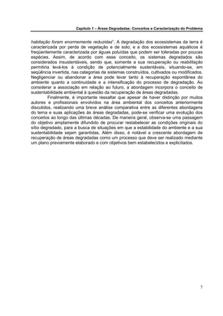 Capítulo 1 – Áreas Degradadas: Conceitos e Caracterização do Problema


habitação foram enormemente reduzidas”. A degradação dos ecossistemas da terra é
caracterizada por perda de vegetação e de solo; e a dos ecossistemas aquáticos é
freqüentemente caracterizada por águas poluídas que podem ser toleradas por poucas
espécies. Assim, de acordo com esse conceito, os sistemas degradados são
considerados insustentáveis, sendo que, somente a sua recuperação ou reabilitação
permitiria levá-los à condição de potencialmente sustentáveis, situando-se, em
seqüência invertida, nas categorias de sistemas construídos, cultivados ou modificados.
Negligenciar ou abandonar a área pode levar tanto à recuperação espontânea do
ambiente quanto a continuidade e a intensificação do processo de degradação. Ao
considerar a associação em relação ao futuro, a abordagem incorpora o conceito de
sustentabilidade ambiental à questão da recuperação de áreas degradadas.
         Finalmente, é importante ressaltar que apesar de haver distinção por muitos
autores e profissionais envolvidos na área ambiental dos conceitos anteriormente
discutidos, realizando uma breve análise comparativa entre as diferentes abordagens
do tema e suas aplicações às áreas degradadas, pode-se verificar uma evolução dos
conceitos ao longo das últimas décadas. De maneira geral, observa-se uma passagem
do objetivo amplamente difundido de procurar restabelecer as condições originais do
sítio degradado, para a busca de situações em que a estabilidade do ambiente e a sua
sustentabilidade sejam garantidas. Além disso, é notável a crescente abordagem de
recuperação de áreas degradadas como um processo que deve ser realizado mediante
um plano previamente elaborado e com objetivos bem estabelecidos e explicitados.




                                                                                         7
 