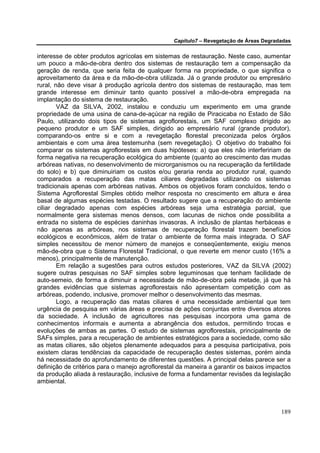 Capítulo7 – Revegetação de Áreas Degradadas


interesse de obter produtos agrícolas em sistemas de restauração. Neste caso, aumentar
um pouco a mão-de-obra dentro dos sistemas de restauração tem a compensação da
geração de renda, que seria feita de qualquer forma na propriedade, o que significa o
aproveitamento da área e da mão-de-obra utilizada. Já o grande produtor ou empresário
rural, não deve visar à produção agrícola dentro dos sistemas de restauração, mas tem
grande interesse em diminuir tanto quanto possível a mão-de-obra empregada na
implantação do sistema de restauração.
        VAZ da SILVA, 2002, instalou e conduziu um experimento em uma grande
propriedade de uma usina de cana-de-açúcar na região de Piracicaba no Estado de São
Paulo, utilizando dois tipos de sistemas agroflorestais, um SAF complexo dirigido ao
pequeno produtor e um SAF simples, dirigido ao empresário rural (grande produtor),
comparando-os entre si e com a revegetação florestal preconizada pelos órgãos
ambientais e com uma área testemunha (sem revegetação). O objetivo do trabalho foi
comparar os sistemas agroflorestais em duas hipóteses: a) que eles não interfeririam de
forma negativa na recuperação ecológica do ambiente (quanto ao crescimento das mudas
arbóreas nativas, no desenvolvimento de microrganismos ou na recuperação da fertilidade
do solo) e b) que diminuiriam os custos e/ou geraria renda ao produtor rural, quando
comparados a recuperação das matas ciliares degradadas utilizando os sistemas
tradicionais apenas com arbóreas nativas. Ambos os objetivos foram concluídos, tendo o
Sistema Agroflorestal Simples obtido melhor resposta no crescimento em altura e área
basal de algumas espécies testadas. O resultado sugere que a recuperação do ambiente
ciliar degradado apenas com espécies arbóreas seja uma estratégia parcial, que
normalmente gera sistemas menos densos, com lacunas de nichos onde possibilita a
entrada no sistema de espécies daninhas invasoras. A inclusão de plantas herbáceas e
não apenas as arbóreas, nos sistemas de recuperação florestal trazem benefícios
ecológicos e econômicos, além de tratar o ambiente de forma mais integrada. O SAF
simples necessitou de menor número de manejos e conseqüentemente, exigiu menos
mão-de-obra que o Sistema Florestal Tradicional, o que reverte em menor custo (16% a
menos), principalmente de manutenção.
        Em relação a sugestões para outros estudos posteriores, VAZ da SILVA (2002)
sugere outras pesquisas no SAF simples sobre leguminosas que tenham facilidade de
auto-semeio, de forma a diminuir a necessidade de mão-de-obra pela metade, já que há
grandes evidências que sistemas agroflorestais não apresentam competição com as
arbóreas, podendo, inclusive, promover melhor o desenvolvimento das mesmas.
        Logo, a recuperação das matas ciliares é uma necessidade ambiental que tem
urgência de pesquisa em várias áreas e precisa de ações conjuntas entre diversos atores
da sociedade. A inclusão de agricultores nas pesquisas incorpora uma gama de
conhecimentos informais e aumenta a abrangência dos estudos, permitindo trocas e
evoluções de ambas as partes. O estudo de sistemas agroflorestais, principalmente de
SAFs simples, para a recuperação de ambientes estratégicos para a sociedade, como são
as matas ciliares, são objetos plenamente adequados para a pesquisa participativa, pois
existem claras tendências da capacidade de recuperação destes sistemas, porém ainda
há necessidade do aprofundamento de diferentes questões. A principal delas parece ser a
definição de critérios para o manejo agroflorestal da maneira a garantir os baixos impactos
da produção aliada à restauração, inclusive de forma a fundamentar revisões da legislação
ambiental.



                                                                                        189
 