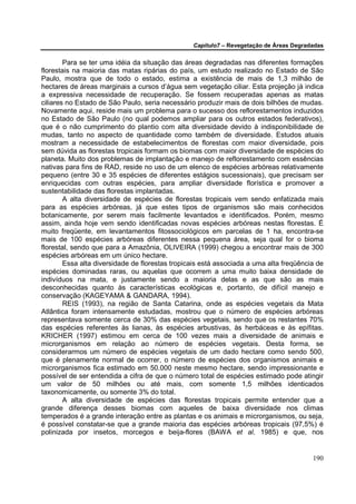 Capítulo7 – Revegetação de Áreas Degradadas


        Para se ter uma idéia da situação das áreas degradadas nas diferentes formações
florestais na maioria das matas ripárias do país, um estudo realizado no Estado de São
Paulo, mostra que de todo o estado, estima a existência de mais de 1,3 milhão de
hectares de áreas marginais a cursos d’água sem vegetação ciliar. Esta projeção já indica
a expressiva necessidade de recuperação. Se fossem recuperadas apenas as matas
ciliares no Estado de São Paulo, seria necessário produzir mais de dois bilhões de mudas.
Novamente aqui, reside mais um problema para o sucesso dos reflorestamentos induzidos
no Estado de São Paulo (no qual podemos ampliar para os outros estados federativos),
que é o não cumprimento do plantio com alta diversidade devido à indisponibilidade de
mudas, tanto no aspecto de quantidade como também de diversidade. Estudos atuais
mostram a necessidade de estabelecimentos de florestas com maior diversidade, pois
sem dúvida as florestas tropicais formam os biomas com maior diversidade de espécies do
planeta. Muito dos problemas de implantação e manejo de reflorestamento com essências
nativas para fins de RAD, reside no uso de um elenco de espécies arbóreas relativamente
pequeno (entre 30 e 35 espécies de diferentes estágios sucessionais), que precisam ser
enriquecidas com outras espécies, para ampliar diversidade florística e promover a
sustentabilidade das florestas implantadas.
        A alta diversidade de espécies de florestas tropicais vem sendo enfatizada mais
para as espécies arbóreas, já que estes tipos de organismos são mais conhecidos
botanicamente, por serem mais facilmente levantados e identificados. Porém, mesmo
assim, ainda hoje vem sendo identificadas novas espécies arbóreas nestas florestas. É
muito freqüente, em levantamentos fitossociológicos em parcelas de 1 ha, encontra-se
mais de 100 espécies arbóreas diferentes nessa pequena área, seja qual for o bioma
florestal, sendo que para a Amazônia, OLIVEIRA (1999) chegou a encontrar mais de 300
espécies arbóreas em um único hectare.
        Essa alta diversidade de florestas tropicais está associada a uma alta freqüência de
espécies dominadas raras, ou aquelas que ocorrem a uma muito baixa densidade de
indivíduos na mata, e justamente sendo a maioria delas e as que são as mais
desconhecidas quanto às características ecológicas e, portanto, de difícil manejo e
conservação (KAGEYAMA & GANDARA, 1994).
        REIS (1993), na região de Santa Catarina, onde as espécies vegetais da Mata
Atlântica foram intensamente estudadas, mostrou que o número de espécies arbóreas
representava somente cerca de 30% das espécies vegetais, sendo que os restantes 70%
das espécies referentes às lianas, às espécies arbustivas, às herbáceas e às epífitas.
KRICHER (1997) estimou em cerca de 100 vezes mais a diversidade de animais e
microrganismos em relação ao número de espécies vegetais. Desta forma, se
considerarmos um número de espécies vegetais de um dado hectare como sendo 500,
que é plenamente normal de ocorrer, o número de espécies dos organismos animais e
microrganismos fica estimado em 50.000 neste mesmo hectare, sendo impressionante e
possível de ser entendida a cifra de que o número total de espécies estimado pode atingir
um valor de 50 milhões ou até mais, com somente 1,5 milhões identicados
taxonomicamente, ou somente 3% do total.
        A alta diversidade de espécies das florestas tropicais permite entender que a
grande diferença desses biomas com aqueles de baixa diversidade nos climas
temperados é a grande interação entre as plantas e os animais e microrganismos, ou seja,
é possível constatar-se que a grande maioria das espécies arbóreas tropicais (97,5%) é
polinizada por insetos, morcegos e beija-flores (BAWA et al. 1985) e que, nos


                                                                                        190
 