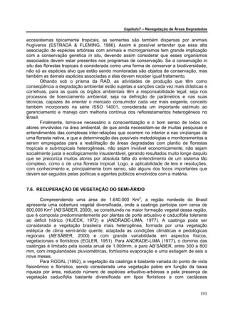 Capítulo7 – Revegetação de Áreas Degradadas


ecossistemas tipicamente tropicais, as sementes são também dispersas por animais
frugíveros (ESTRADA & FLEMING, 1986). Assim é possível entender que essa alta
associação de espécies arbóreas com animais e microrganismos tem grande implicação
com a conservação genética in situ, devendo assim considerar que esses organismos
associados devem estar presentes nos programas de conservação. Se a conservação in
situ das florestas tropicais é considerada como uma forma de conservar a biodiversidade,
não só as espécies alvo que estão sendo monitoradas são objetos de conservação, mas
também as demais espécies associadas a elas devem receber igual tratamento.
        Olhando sob o prisma da RAD, as atividades de produção que têm como
conseqüência a degradação ambiental estão sujeitas a sanções cada vez mais drásticas e
corretivas, para as quais os órgãos ambientais têm a responsabilidade legal, seja nos
processos de licenciamento ambiental, seja na definição de parâmetros e nas suas
técnicas, capazes de orientar o mercado consumidor cada vez mais exigente, conceito
também incorporado na série ISSO 14001, considerada um importante estímulo ao
gerenciamento e manejo com melhoria contínua dos reflorestamentos heterogêneos no
Brasil.
        Finalmente, torna-se necessário a conscientização e o bom senso de todos os
atores envolvidos na área ambiental, de que ainda necessitam-se de muitas pesquisas e
entendimentos das complexas inter-relações que ocorrem no interior e nas vinzianças de
uma floresta nativa, e que a determinação das possíveis metodologias e monitoramentos a
serem empregadas para a reabilitação de áreas degradadas com plantio de florestas
tropicais e sub-tropicais heterogêneas, não sejam inviável economicamente, não sejam
socialmente justa e ecologicamente insustentável, gerando resultados muito longe daquilo
que se preconiza muitos atores por absoluta falta do entendimento de um sistema tão
complexo, como o de uma floresta tropical. Logo, a aplicabilidade de leis e resoluções,
com conhecimento e, principalmente bom senso, são alguns dos focos importantes que
devem ser seguidos pelas políticas e agentes públicos envolvidos com a matéria.


7.6. RECUPERAÇÃO DE VEGETAÇÃO DO SEMI-ÁRIDO

       Compreendendo uma área de 1.640.000 Km2, a região nordeste do Brasil
apresenta uma cobertura vegetal diversificada, onde a caatinga participa com cerca de
800.000 Km2 (AB’SÁBER, 2000), se constituindo na maior formação vegetal dessa região,
que é composta predominantemente por plantas de porte arbustivo e caducifólia tolerante
ao déficit hídrico (HUECK, 1972) e (ANDRADE-LIMA, 1977). A caatinga pode ser
considerada a vegetação brasileira mais heterogênea, formada por uma vegetação
estépica de clima semi-árido quente, adaptada as condições climáticas e pedológicas
regionais (AB’SÁBER, 2000) e com grande variabilidade em aspectos físicos,
vegetacionais e florísticos (EGLER, 1951). Para ANDRADE-LIMA (1977), o domínio das
caatingas é limitado pela isoieta anual de 1.000mm, e para AB’SÁBER, entre 300 a 800
mm, com irregularidades pluviométricas, fortíssima evaporação e uma estiagem de seis a
nove meses.
       Para RODAL (1992), a vegetação da caatinga é bastante variada do ponto de vista
fisionômico e florístico, sendo considerada uma vegetação pobre em função da baixa
riqueza por área, reduzido número de espécies arbustivo-arbóreas e pela presença de
vegetação caducifólia bastante diversificada em tipos florísticos e com cactáceas


                                                                                      191
 