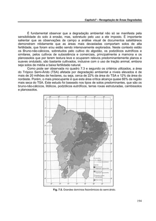 Capítulo7 – Revegetação de Áreas Degradadas




         É fundamental observar que a degradação ambiental não só se manifesta pela
sensibilidade do solo à erosão, mas, sobretudo pelo uso a ele imposto. É importante
salientar que as observações de campo a análise visual de documentos satelitáreos
demonstram nitidamente que as áreas mais devastadas comportam solos de alta
fertilidade, que foram e/ou estão sendo intensivamente explorados. Neste contexto estão
os Bruno-não-cálcicos, sobretudos pelo cultivo do algodão, os podzólicos eutróficos e
similares, pelos cultivos de subsistência e comerciais, principalmente a mamona e os
planossolos que por terem textura leve e ocuparem relevos predominantemente planos e
suaves ondulado, são bastante cultivados, inclusive com o uso de tração animal, embora
seja solos de média a baixa fertilidade natural.
         Como pode ser observada no quadro 7.3 e segundo os critérios utilizados, a área
do Trópico Semi-Árido (TSA) afetada por degradação ambiental a níveis elevados é de
mais de 20 milhões de hectares, ou seja, cerca de 22% da área do TSA e 12% da área do
nordeste. Porém, o mais preocupante é que esta área crítica alcança quase 66% da região
mais seca do TSA. Este estudo foi baseado nos tipos de solos predominantes, que são os
bruno-não-cálcicos, litólicos, podzólicos eutróficos, terras roxas estruturadas, cambissolos
e planossolos.




                          Fig. 7.5. Grandes domínios fisionômicos do semi-árido.



                                                                                            194
 