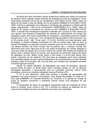 Capítulo7 – Revegetação de Áreas Degradadas


        No Brasil têm sido verificados índices zootécnicos médios bem abaixo do potencial
do rebanho bovino utilizado nestes sistemas de produção de carne em pastagens. Foram
observadas produções de 64 kg de carne/ha/ano (EUCLIDES FILHO, 2001), idade de
abete de 48 meses e taxa de lotação de 0,9 animais/ha (ZIMMER & EUCLIDES FILHO,
1997). Todavia a exploração mais intensiva e tecnificada das pastagens no Brasil permite
atingir, seguramente, 1.500 kg de carne/ha/ano (FERNANDES et al., 2002), idade ao
abate de 30 meses e rendimento de carcaça de 55% (ZIMMER & EUCLIDES FILHO,
1997). A adoção das tecnologias já geradas e testadas com sucesso no País mostra que
com apenas uma pequena incorporação de técnicas de melhoramento do manejo das
pastagens, porém sem muito investimento em adubação, a densidade animal por hectare
passaria de 0,7 U.A., sendo que 1 U.A. (Unidade Animal) equivalem a 450 kg de peso vivo
ou 30 arrobas (onde 1 @= 15 kg), para 1,0 U.A./ha. Somente com esse pequeno salto
tecnológico o rebanho brasileiro aumentaria em 43% na mesma área. Hoje no País, já
existem tecnologias que permitem alcançar lotações acima de 8 U.A./ha. Na atualidade o
uso dessas técnicas, de forma maciça, não se justifica, pois o mercado mundial não
absorveria tanta carne. Mas para se ter uma noção de potencial, se o Brasil chegasse a
uma taxa média de lotação de 6 U.A./ha, caberia em nossos 200 milhões de hectares de
pastos, todo o rebanho bovino do mundo, sem aumentar um centímetro sequer das áreas
de pastagens do País. Melhor ainda, basta o País atingir 3 U.A./ha para liberar (sem
perder o tamanho de seu rebanho) 75% das áreas de pastagens para serem utilizadas
com atividades ligadas ao setor agrícola (alimentos e bio-combustíveis) e ao setor florestal
(celulose, papel e bio-energia), até o ano de 2050, sem também ser necessário aumentar
a fronteira agrícola nacional.
        Apesar do quadro desolador da degradação das áreas de pastagem, algumas
poucas áreas de pasto no Brasil estão sendo mantidas graças ao uso de algumas
tecnologias estudadas e desenvolvidas para as condições nacionais. Dentre estas
tecnologias, citam-se os sistemas Integração Lavoura-Pecuária (ILP).
        A ILP é uma alternativa viável para resolver a questão da degradação das
pastagens nos solos tropicais e sub-tropicais. Uma dessas tecnologias foi criada há 17
anos pela EMBRAPA na Fazenda Barreirão em Tocantins e foi gerada em função da
busca do equilíbrio econômico e ambiental visando manter uma pastagem de boa
qualidade.
        A recuperação de áreas de pastagens degradadas pode ser realizada de forma
direta ou indireta, como mostra a Fig. 7.6. A escolha do sistema vai depender de um
conjunto de condições do solo e do ambiente nos locais a ser implantado.




                                                                                        196
 