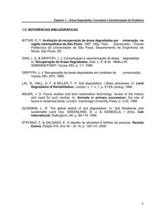 Capítulo 1 – Áreas Degradadas: Conceitos e Caracterização do Problema


1.5. REFERÊNCIAS BIBLIOGRÁFICAS


BITTAR, O. Y. Avaliação da recuperação de áreas degradadas por mineração na
     região metropolitana de São Paulo. 1997. 185p. Tese   (Doutorado) – Escola
     Politécnica da Universidade de São Paulo, Departamento de Engenharia de
     Minas, São Paulo, SP.

DIAS, L. E. & GRIFFITH, J. J. Conceituação e caracterização de áreas degradadas.
      In: Recuperação de Áreas Degradadas, Dias, L. E. & de Mello,J.W.
      SOBRADE/FINEP, Viçosa, MG. p. 1-7, 1998.

GRIFFITH, J. J. Recuperação de áreas degradadas em unidades de           conservação.
     Viçosa, MG: UFV, 1986.

LAL, R., HALL, G. F. & MILLER, F. P. Soil degradation. I Basic processes. In: Land
      Degradation & Rehabilitation, London, v. 1, n. 1, p. 51-69, jul/aug, 1989.

MAJER, J. D. Fauna studies and land reclamation technology: review of the history
    and need for such studies. In: Animals in primary succession: the role of
    fauna in reclaimed lands. London: Cambridge University Press, p. 3-33, 1989.

OLDEMAN, L. R. The global extent of soil degradation. In: Soil Resiliense and
    sustainable Land Use. GREENLAND, D. J. & SZABOCLS, I (Eds), Cab
    International, Wallingford, UK. p. 99-118. 1994.

STEFANO, F. & SALGADO, E. O desafio de alimentar 6 bilhões de pessoas. Revista
     Exame. Edição 919, Ano 42 – N. 10, p. 124-131, 2008.




                                                                                        8
 