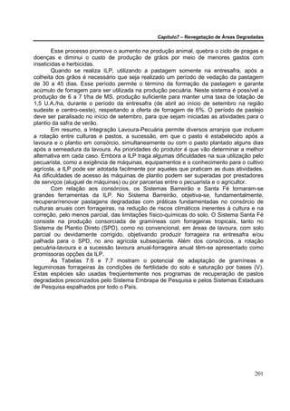 Capítulo7 – Revegetação de Áreas Degradadas


        Esse processo promove o aumento na produção animal, quebra o ciclo de pragas e
doenças e diminui o custo de produção de grãos por meio de menores gastos com
inseticidas e herbicidas.
        Quando se realiza ILP, utilizando a pastagem somente na entresafra, após a
colheita dos grãos é necessário que seja realizado um período de vedação da pastagem
de 30 a 45 dias. Esse período permite o término da formação da pastagem e garante
acúmulo de forragem para ser utilizada na produção pecuária. Neste sistema é possível a
produção de 6 a 7 t/ha de MS, produção suficiente para manter uma taxa de lotação de
1,5 U.A./ha, durante o período da entresafra (de abril ao início de setembro na região
sudeste e centro-oeste), respeitando a oferta de forragem de 6%. O período de pastejo
deve ser paralisado no início de setembro, para que sejam iniciadas as atividades para o
plantio da safra de verão.
        Em resumo, a Integração Lavoura-Pecuária permite diversos arranjos que incluem
a rotação entre culturas e pastos, a sucessão, em que o pasto é estabelecido após a
lavoura e o plantio em consórcio, simultaneamente ou com o pasto plantado alguns dias
após a semeadura da lavoura. As prioridades do produtor é que vão determinar a melhor
alternativa em cada caso. Embora a ILP traga algumas dificuldades na sua utilização pelo
pecuarista, como a exigência de máquinas, equipamentos e o conhecimento para o cultivo
agrícola, a ILP pode ser adotada facilmente por aqueles que praticam as duas atividades.
As dificuldades de acesso às máquinas de plantio podem ser superadas por prestadores
de serviços (aluguel de máquinas) ou por parcerias entre o pecuarista e o agricultor.
        Com relação aos consórcios, os Sistemas Barreirão e Santa Fé tornaram-se
grandes ferramentas da ILP. No Sistema Barreirão, objetiva-se, fundamentalmente,
recuperar/renovar pastagens degradadas com práticas fundamentadas no consórcio de
culturas anuais com forrageiras, na redução de riscos climáticos inerentes à cultura e na
correção, pelo menos parcial, das limitações físico-químicas do solo. O Sistema Santa Fé
consiste na produção consorciada de gramíneas com forrageiras tropicais, tanto no
Sistema de Plantio Direto (SPD), como no convencional, em áreas de lavoura, com solo
parcial ou devidamente corrigido, objetivando produzir forrageira na entresafra e/ou
palhada para o SPD, no ano agrícola subseqüente. Além dos consórcios, a rotação
pecuária-lavoura e a sucessão lavoura anual-forrageira anual têm-se apresentado como
promissoras opções da ILP.
        As Tabelas 7.6 e 7.7 mostram o potencial de adaptação de gramíneas e
leguminosas forrageiras às condições de fertilidade do solo e saturação por bases (V).
Estas espécies são usadas freqüentemente nos programas de recuperação de pastos
degradados preconizados pelo Sistema Embrapa de Pesquisa e pelos Sistemas Estaduais
de Pesquisa espalhados por todo o País.




                                                                                      201
 