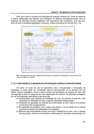 Capítulo7 – Revegetação de Áreas Degradadas


      Para que ocorra o sucesso da aplicação de qualquer sistema ILP, deve-se observar
a melhor adequação dos fatores que interagem no sistema solo-planta-animal, pois os
sistemas de produção animal integrados com agricultura são complexos, uma vez que,
além do solo e da planta (pastagem e lavoura), existe a presença do animal (Fig. 7.9).




      Fig. 7.9: Diagrama das inter-relações observadas em sistema de Integração Lavoura-Pecuária
      Fonte: ALVES et al. (2007).



7.7.2.1 VANTAGENS E CUIDADOS NA INTEGRAÇÃO AGRICULTURA-PECUÁRIA

        Em geral, no caso do uso da agricultura para a recuperação e renovação de
pastagens, o custo pode ser amortizado total ou parcialmente, já no primeiro ano de
cultivo. Outras vantagens, como o menor número de operações no preparo do solo, são
conseguidas a partir do segundo ano de implantação do sistema. As principais vantagens
do uso da integração agricultura e pecuária são:
        a) Recuperação mais eficiente da fertilidade do solo: as culturas anuais são mais
           exigentes em fertilidade do solo, exigindo adubações balanceadas;
        b) Facilidade de aplicação de práticas de conservação do solo: esta é uma prática
           corriqueira entre os agricultores;
        c) Recuperação da pastagem com custos mais baixos: o lucro obtido com a cultura
           amortiza os gastos da implantação de forrageira;
        d) Melhoria das propriedades físicas químicas e biológicas do solo: com a rotação
           lavoura-pasto, evita-se a monocultura, eliminando-se camadas compactadas, há



                                                                                                   203
 
