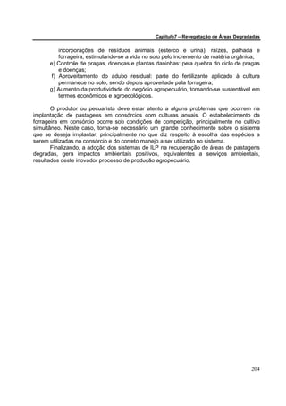 Capítulo7 – Revegetação de Áreas Degradadas


          incorporações de resíduos animais (esterco e urina), raízes, palhada e
          forrageira, estimulando-se a vida no solo pelo incremento de matéria orgânica;
      e) Controle de pragas, doenças e plantas daninhas: pela quebra do ciclo de pragas
          e doenças;
       f) Aproveitamento do adubo residual: parte do fertilizante aplicado à cultura
          permanece no solo, sendo depois aproveitado pala forrageira;
      g) Aumento da produtividade do negócio agropecuário, tornando-se sustentável em
          termos econômicos e agroecológicos.

       O produtor ou pecuarista deve estar atento a alguns problemas que ocorrem na
implantação de pastagens em consórcios com culturas anuais. O estabelecimento da
forrageira em consórcio ocorre sob condições de competição, principalmente no cultivo
simultâneo. Neste caso, torna-se necessário um grande conhecimento sobre o sistema
que se deseja implantar, principalmente no que diz respeito à escolha das espécies a
serem utilizadas no consórcio e do correto manejo a ser utilizado no sistema.
       Finalizando, a adoção dos sistemas de ILP na recuperação de áreas de pastagens
degradas, gera impactos ambientais positivos, equivalentes a serviços ambientais,
resultados deste inovador processo de produção agropecuário.




                                                                                      204
 