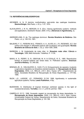 Capítulo7 – Revegetação de Áreas Degradadas



7.8. REFERÊNCIAS BIBLIOGRÁFICAS


AB’SÁBER, A. N. O domínio morfoclimático semi-árido das caatingas brasileiras.
     Geomorfologia, São Paulo, v. 43, p. 1-37, 1974.

ALAVALAPATI, J. R. R.; MERCER, D. E. (Ed.). Valuing agroforestry systems: methods
     and applications. Dordrecht: Kluwer, 2004. 314 p. (Advances in Agroforestry, 2).


ANDRADE-LIMA, D. de. The caatingas dominium. Revista Brasileira de Botânica. São
    Paulo, v.4, p. 149-153, 1981.

BALIEIRO, F. C.; PEREIRA M.G.; FRANCO, A. A.; ALVES, B. J. R.; RESENDE, A.S. Soil
      carbon and nitrogen in afforested pasture with eucalyptus and guachapele. Revista
      Brasileira de Ciência do Solo, v. 32, p. 1253-1260, 2008.

BARBOSA, L. M. Implantação de mata ciliar. In: Simpósio mata ciliar: Ciência e
    Tecnologia, 1999, Belo Horizonte. Trabalhos. P. 11-35.


BAWA, K. S.; PERRY, D. R.; GRAYUM, M. H. & COVILLE, R. E., 1985. Reproductive
    biology of tropical lowland rain forest trees. In: Pollination systems. American
    Journal of Botany. 72: 346-356.

BRIENZA JR., S., VIELHAUFER, K., VLEK, P.L.G. Enriquecimento de capoeira; mudando
     a agricultura migratória na Amazônia oriental brasileira. In: Recuperação de Áreas
     Degradadas. DIAS, L.E., MELLO, J.W.V. (Ed.). Viçosa: UFV – Departamento de
     Solos; Sociedade Brasileira de Recuperação de Áreas Degradadas, p: 177-182,
     1998.

BUCK, L.E.; LASSOIE, J.P.; FERNADES, E.C.M. 1998. Agroforestry in sustainable
     agriculture systems. Florida, Lewis Publishers, 416p.


BUDOWSKI, G. Distribution of tropical American rainforest species in the light of
    sucessional process. Turrialba, v.5, n.1, p.40-42, jan/mar. 1965.

CAMPELLO, E.F.C. 1998. Sucessão vegetal na recuperação de áreas degradadas. In:
    Recuperação de Áreas degradadas. DIAS, L.E.; MELLO, J.W.V. (eds.) Viçosa,
    Universidade Federal de Viçosa, Departamento de Solos, Sociedade Brasileira de
    Recuperação de Áreas Degradadas, p: 181-196.




                                                                                     205
 