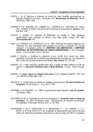 Capítulo7 – Revegetação de Áreas Degradadas


COSTA, L. G. S. Estrutura e dinâmica de trecho de mata mesófila semi-decídua, na
    Estação Ecológica de Ibicatu, Piracicaba, SP. Dissertação de Mestrado, IB/SP,
    São Paulo, 186p. 1992.


CHAPIN III, F.S., WALKER, B.H., HOBBS, R.J., HOOPER, D.U., LAWTON, J.H., SALA,
     O.E., TILMAN, D. Biotic control over the functioning of ecossystems. Science, 277:
     500-504, 1997.

COUTO, L.; DANIEL, O.; GARCIA, R.; BOWERS, W.; DUBÉ, F. 1998. Sistemas
    agroflorestais com eucalipto no Brasil: uma visão geral. Viçosa: SIF, 49p.
    (Documentos SIF, 17)

DIAS, L.E.; FRANCO, A.A.; CAMPELLO, E.F.C. 1994. Dinâmica de matéria orgânica e de
      nutrientes em solo degradado pela extração de bauxita e cultivado com Acacia
      mangium e Eucaliptus pellita. In: SIMPÓSIO SUL-AMERICANO e SIMPÓSIO
      NACIONAL DE RECUPERAÇÃO DE ÁREAS DEGRADADAS, 2, Foz do Iguaçu,
      Anais… Foz do Iguaçu: s.ed., p.145-153.

DUBÉ, F.; COUTO, L.; GARCIA, R.; ARAÚJO, G.A.A.; LEITE, H.G.; SILVA, M.L. 2000.
     Avaliação econômica de um sistema agroflorestal com Eucalipto sp. no nordeste de
     MG: o caso da Companhia Mineira de Metais. Rev. Árvore, 24: 437-444.

DUBOIS, J.C.L. 1998. Sistemas agroflorestais para a região da Mata Atlântica no Rio de
    Janeiro. In: Seminário Estadual sobre a Mata Atlântica, I, Anais... Nova Friburgo,
    RJ.

DUQUE, J. G. Solo e água no polígono das secas. 4. Ed. Fortaleza: DNOCS, 1973. 233
    p. Il. (DNOCS, Publicação, 154).


EGLER, W. A. Contribuição ao estudo da caatinga pernambucana. Revista Brasileira de
    Geografia, Rio de Janeiro, v. 13, p. 65-77, 1951.


ESTRADA, A. & FLEMING, T. H. 1986. Frugivores and seed dispersal. Junk, W. publish.
    The Hague. 346p.


EUCLIDES FILHO, K. Produção de carne em pastagens. In: Simpósio sobre manejo de
     pastagem, 18., 2001, Piracicaba. Anais... Planejamento de sistemas de produção
     em pastagem. Piracicaba: FEALQ, 2001. p. 321-349.


FERNANDES, L. de O.; CAVALLARI, C. H.; MENDONÇA, F. L. de.; LANDIN, V. J. C.;
    SILVA, A. M. da & PAIVA, D. C. de. Avaliação do desempenho dos bovinos da raça
    nelore em diferentes gramíneas associadas ou não ao sorgo AG 2501 no processo


                                                                                     206
 