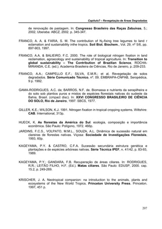 Capítulo7 – Revegetação de Áreas Degradadas

      de renovação de pastagem. In: Congresso Brasileiro das Raças Zebuínas, 5.;
      2002, Uberaba: ABCZ, 2002. p. 345-347.

FRANCO, A. A. & FARIA, S. M. The contribution of N2-fixing tree legumes to land r
    eclamation and sustainability inthe tropics. Soil Biol. Biochem., Vol. 29, nº 5/6, pp.
    897-903, 1997.

FRANCO, A.A. & BALIEIRO, F.C. 2000. The role of biological nitrogen fixation in land
    reclamation, agroecology and sustainability of tropical agriculture. In: Transition to
    global sustainability – The Contribution of Brazilian Science, ROCHA-
    MIRANDA, C.E. (ed.). Academia Brasileira de Ciências, Rio de Janeiro, p.:209-233.

FRANCO, A.A.; CAMPELLO E.F.; SILVA, E.M.R.; et al. Revegetação de solos
    degradados. Série Comunicado Técnico, nº. 09. EMBRAPA-CNPAB, Seropédica,
    9 p. 1992.

GAMA-RODRIGUES, A.C. da; BARROS, N.F. de. Biomassa e nutrients da serapilheira e
    do solo sob plantios puros e mistos de espécies florestais nativas do sudeste da
    Bahia, Brasil. (cmpact disc). In: XXVI CONGRESSO BRASILEIRO DE CIÊNCIA
    DO SOLO, Rio de Janeiro, 1997: SBCS, 1977.

GILLER, K.E.; WILSON, K.J. 1991. Nitrogen fixation in tropical cropping systems. Wiltshire:
     CAB. International, 313p.

HUECK, K. As florestas da América do Sul: ecologia, composição e importância
    econômica. São Paulo: Polígono, 1972. 466p.
JARDINS, F.C.S., VOLPATO, M.M.L., SOUZA, A.L. Dinâmica de sucessão natural em
     clareiras de florestas nativas. Viçosa: Sociedade de Investigações Florestais,
     1993, 60p.

KAGEYAMA, P.Y. & CASTRO, C.F.A. Sucessão secundária estrutura genética e
    plantações e de espécies arbóreas nativas. Série Técnica IPEF, n. 41/42, p. 83-93,
    1989.

KAGEYAMA, P.Y.; GANDARA, F.B. Recuperação de áreas ciliares. In: RODRIGUES,
    R.R.; LEITÃO FILHO, H.F. (Ed.). Matas ciliares. São Paulo: EDUSP, 2000. cap.
    15.2, p. 249-269.


KRISCHER, J. A. Neotropical companion: na introduction to the animals, plants and
     ecosystems of the New World Tropics. Princeton University Press. Princeton.
     1997, 451 p.




                                                                                        207
 