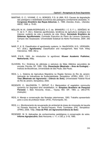 Capítulo7 – Revegetação de Áreas Degradadas


MARTINS, O. C.; VIVIANE, C. A.; BORGES, F.G. & LIMA, R.O. Causas da degradação
     das pastagens e retabilidade econômica das pastagens corretamente adubadas. In:
     Congresso Brasileiro das Raças Zebuínas, 2., 1996, Uberaba. Anais... Uberaba:
     ABCZ, 1996. p. 75-83.

MÜLLER, M. W.; GAMA-RODRIGUES, A. C. da; BRANDÃO, I. C. S. F. L.; SERÔDIO, M.
     H. de C. F. (Ed.). Sistemas agroflorestais, tendência da agricultura ecológica nos
     trópicos: sustento da vida e sustento de vida. Ilhéus: Sociedade Brasileira de
     Sistemas Agroflorestais: Comissão Executiva do Plano da Lavoura Cacaueira;
     Campos dos Goytacazes: Universidade Estadual do Norte Fluminense, 2004. 292
     p.

NAIR, P. K. R. Classification of agroforestry systems. In: MacDICKEN, K.G.; VERGARA,
      N.T. (Eds.). Agroforestry: Classification and management, New York: Wiley
      Intercience, 1990. 382 p.

NAIR, P.K.R. 1993. An introduction to agroforest. Kluwer Academic Publisher,
     Netherlands, 499p.

OLIVEIRA, R.J. Dinâmica de plântulas e estrutura da Mata Atlântica secundária de
     encosta, Peruíbe, SP. 1999. 125p. Dissertação (Mestrado – Área de Ecologia) –
     Instituto de Biociências, Universidade de São Paulo, São Paulo.

REIS, L. L. Sistema de Agricultura Migratória na Região Serrana do Rio de Janeiro:
      Aplicação de Indicadores de Sustentabilidade. Seropédica: UFRRJ, 2002, 113 f.
      Tese (Mestrado em Agronomia - Ciência do Solo), Universidade Federal Rural
      do Rio de Janeiro, Seropédica, 2002.

REDENTE, E., McLENDON, T., DEPUIT, E.J. Manipulation of vegetation community
    dynamics for degraded land rehabilitation. In: Simpósio Brasileiro de Pesquisa
    Florestal, I. Belo Horizonte, Anais..., Viçosa, MG: SIF, 1993, p.: 265-2778.
    (tradução)

REIS, A. Manejo e conservação das florestas catarinenses. 1993. Trabalho apresentado
      para o curso de professor titular. UFSC, Florionópolis, SC.

REIS, L.L. Monitoramento da recuperação de ambiental de áreas de mineração de bauxita
      na Floresta Nacional de Sacará-Taquera, Porto Trombetas (PA). Seropédica:
      UFRRJ, 2006. 159p. (Tese de PhD. em Agronomia-Ciência do Solo)

RESENDE, M. N. Aplicações de conhecimentos pedológicos à conservação de solos.
    Informe Agropecuário, Belo Horizonte, v. 11, n.128, p. 3-18, 1985.




                                                                                     208
 