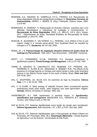 Capítulo7 – Revegetação de Áreas Degradadas


RESENDE, A.S., MACEDO, M., CAMPELLO, E.F.C., FRANCO, A.A. Recuperação de
    áreas degradadas através da reengenharia ecológica. In: Dimensões humanas da
    biodiversidade, GARAY, I., BEKER, B. (Org.). Petrópolis: Editora Vozes, 2006,
    p.315-340.

RODRIGUES, R. GANDOLF, S. Restauração de florestas tropicais: subsídios para uma
    definição metodológica e indicadores de avaliação e monitoramento. In:
    Recuperação de Áreas Degradadas. DIAS, L.E., MELLO, J.W.V. (Ed.). Viçosa:
    UFV – Departamento de Solos; Sociedade Brasileira de Recuperação de Áreas
    Degradadas, p: 203-215, 1998

ROSCOE, R., BUURMAN, P., VELTHORST, E.J., PEREIRA, J.A.A. Effects of fire on soil
    organic matter in a “cerrado sensu-stricto” from Southeast Brazil as revealed by
    changes in δ13C. Geoderma, 95:141-160, 2000.

RODAL, M. J. N. Fitossociologia da vegetação arbustivo-arbórea em quatro áreas de
    caatinga em Pernambuco. 1992. 224 f. Tese (Doutorado) – UNICAMP, Campinas.


SZOTT, L.T.; FERNANDES, E.C.M.; SANCHES, P.A. Soil-plant interactions in
     agroflorestry systems. Forest Ecology and Management, v.45, p.127-152, 1991.

TARRÉ, R., MACEDO, R., CANTARUTTI, R.B., REZENDE, C.P., PEREIRA, J.M.,
    FERREIRA, E., ALVES, B.J.R., URQUIAGA, S., BODDEY, R.M., The effects of the
    presence of a forage legume on nitrogen and carbon levels in soils under brachiaria
    pasture in the Atlantic Forest region of the south of Bahia, Brazil. Plant and Soil,
    234:15-26, 2001.

UHL, C., KAUFFMAN, J.B., SILVA, E.D. Os caminhos do fogo na Amazônia. Ciência
     Hoje, v.11, n. 65: 24-32, 1990.

UHL, C. & CLARK, K. Seed ecology of selected Amazon basin successional species
     emphasizing forest seed banks, seed longevity and seed germination triggers.
     Georgia, Athens, University of Georgia, 1982, 22p.

VANDENBELDT, R.J. 1990. Agroforestry in semiarid tropics. In: Agroforestry:
    classification and management, MacDICKEN, K.G., VERGATA, N.T. (Editores).
    Toronto, John Wiley & sons, p:150-194.

VAZ da SILVA, P.P. Sistemas Agroflorestais como opção de manejo para microbacias.
     Informe Agropecuário, Belo Horizonte, v.21, n.207, p.75-81, Nov./dez. 2000.


VAZ da SILVA, P.P. Sistemas Agroflorestais para a Recuperação de Matas Ciliares em
     Piracicaba, SP. Piracicaba, 2002. 98 p. Dissertação (Mestrado) – Escola Superior
     de Agricultura “Luiz de Queiroz”, Universidade de São Paulo.


                                                                                      209
 