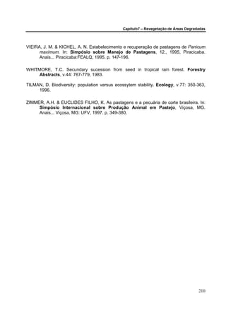 Capítulo7 – Revegetação de Áreas Degradadas



VIEIRA, J. M. & KICHEL, A. N. Estabelecimento e recuperação de pastagens de Panicum
      maximum. In: Simpósio sobre Manejo de Pastagens, 12., 1995, Piracicaba.
      Anais... Piracicaba:FEALQ, 1995. p. 147-196.

WHITMORE, T.C. Secundary sucession from seed in tropical rain forest. Forestry
     Abstracts, v.44: 767-779, 1983.

TILMAN, D. Biodiversity: population versus ecossytem stability. Ecology, v.77: 350-363,
     1996.

ZIMMER, A.H. & EUCLIDES FILHO, K. As pastagens e a pecuária de corte brasileira. In:
     Simpósio Internacional sobre Produção Animal em Pastejo, Viçosa, MG.
     Anais... Viçosa, MG: UFV, 1997. p. 349-380.




                                                                                     210
 