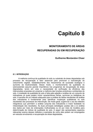Capítulo 8

                                            MONITORAMENTO DE ÁREAS
                             RECUPERADAS OU EM RECUPERAÇÃO


                                                   Guilherme Montandon Chaer




8.1. INTRODUÇÃO

       A melhoria contínua da qualidade do solo ou substrato de áreas degradadas sob
processo de recuperação é fator essencial para promover a manutenção do
crescimento vegetal, restabelecimento dos mecanismos de sucessão ecológica e
aumento da biodiversidade. Desse modo, o monitoramento da qualidade do
solo/substrato assume grande importância nos programas de recuperação de áreas
degradadas, tendo em vista a necessidade de verificação da eficiência das
intervenções propostas em propiciar a melhoria das funções produtivas e ambientais do
solo. A avaliação da qualidade do solo é feita pela seleção e análise de um conjunto de
indicadores os quais podem incluir características físicas, químicas ou biológicas do
solo. A escolha de um método adequado para a análise de dados resultantes da análise
dos indicadores é fundamental para identificar mudanças qualitativas no solo
resultantes dos processos de intervenção. De modo geral, sugere-se o uso de métodos
integrativos que permitem a análise conjunta dos indicadores e maior facilidade na
interpretação dos resultados. As duas principais estratégias usadas são a (i) análise
dos dados por meio de ordenações multivariadas ou (ii) por meio de modelos para
determinação de índices de qualidade do solo. A seguir são apresentados aspectos
relevantes acerca desses métodos e exemplos de como eles podem ser empregados
em estudos envolvendo a recuperação de áreas degradadas.
 