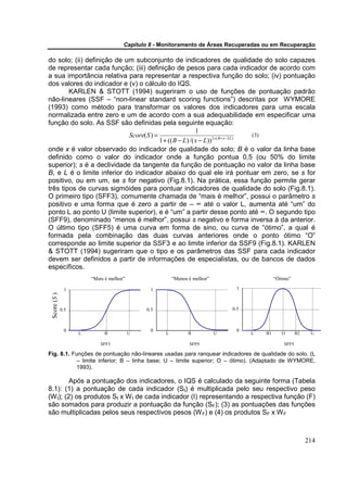 Capítulo 8 - Monitoramento de Áreas Recuperadas ou em Recuperação

do solo; (ii) definição de um subconjunto de indicadores de qualidade do solo capazes
de representar cada função; (iii) definição de pesos para cada indicador de acordo com
a sua importância relativa para representar a respectiva função do solo; (iv) pontuação
dos valores do indicador e (v) o cálculo do IQS.
        KARLEN & STOTT (1994) sugeriram o uso de funções de pontuação padrão
não-lineares (SSF – “non-linear standard scoring functions”) descritas por WYMORE
(1993) como método para transformar os valores dos indicadores para uma escala
normalizada entre zero e um de acordo com a sua adequabilidade em especificar uma
função do solo. As SSF são definidas pela seguinte equação:
                                                          1
                            Score( S ) =                                           (3)
                                         1 + (( B − L) /( x − L)) 2 s ( B+ x−2 L )
onde x é valor observado do indicador de qualidade do solo; B é o valor da linha base
definido como o valor do indicador onde a função pontua 0,5 (ou 50% do limite
superior); s é a declividade da tangente da função de pontuação no valor da linha base
B, e L é o limite inferior do indicador abaixo do qual ele irá pontuar em zero, se s for
positivo, ou em um, se s for negativo (Fig.8.1). Na prática, essa função permite gerar
três tipos de curvas sigmóides para pontuar indicadores de qualidade do solo (Fig.8.1).
O primeiro tipo (SFF3), comumente chamada de “mais é melhor”, possui o parâmetro s
positivo e uma forma que é zero a partir de – ∞ até o valor L, aumenta até “um” do
ponto L ao ponto U (limite superior), e é “um” a partir desse ponto até ∞. O segundo tipo
(SFF9), denominado “menos é melhor”, possui s negativo e forma inversa à da anterior.
O último tipo (SFF5) é uma curva em forma de sino, ou curva de “ótimo”, a qual é
formada pela combinação das duas curvas anteriores onde o ponto ótimo “O”
corresponde ao limite superior da SSF3 e ao limite inferior da SSF9 (Fig.8.1). KARLEN
& STOTT (1994) sugeriram que o tipo e os parâmetros das SSF para cada indicador
devem ser definidos a partir de informações de especialistas, ou de bancos de dados
específicos.
                        “Mais é melhor”                 “Menos é melhor”                      “Ótimo”

               1                               1                                 1
 Score (S )




              0.5                             0.5                              0.5



               0                               0                                 0
                    L        B            U         L          B           U         L   B1      O       B2    U

                            SFF3                               SFF9                               SFF5

Fig. 8.1. Funções de pontuação não-lineares usadas para ranquear indicadores de qualidade do solo. (L
           – limite inferior; B – linha base; U – limite superior; O – ótimo). (Adaptado de WYMORE,
           1993).

         Após a pontuação dos indicadores, o IQS é calculado da seguinte forma (Tabela
8.1): (1) a pontuação de cada indicador (SI) é multiplicada pelo seu respectivo peso
(W I); (2) os produtos SI x W I de cada indicador (I) representando a respectiva função (F)
são somados para produzir a pontuação da função (SF); (3) as pontuações das funções
são multiplicadas pelos seus respectivos pesos (W F) e (4) os produtos SF x W F



                                                                                                              214
 