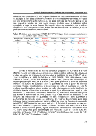 Capítulo 8 - Monitoramento de Áreas Recuperadas ou em Recuperação

somados para produzir o IQS. O IQS pode também ser calculado diretamente por meio
da equação 2, se o peso geral correspondente a cada indicador for calculado. Isso pode
ser feito simplesmente pela multiplicação do peso atribuído ao indicador pelo peso de
sua respectiva função, ou pela soma desses produtos caso o indicador esteja
associado a mais de uma função. No entanto, deve ser ressaltado que o cálculo
simplificado do IQS suprime a obtenção dos índices de qualidade de cada função o que
pode ser indesejável em muitas situações.

Tabela 8.1. Método geral proposto por KARLEN & STOTT (1994) para definir pesos para os indicadores
             de qualidade e para calcular o IQS.
 Função do    Pontuação     Peso      Produto     Indicador Pontuação      Peso       Produto
  solo (F)       (SF)       (W F)    (SF x WF)        (I)      (SI)         (WI)      (SI x W I)
     F1          SF1        WF1        SF1 x         I1.F1    S1.F1        W1.F1     S1.F1 x W 1.F1
                                        WF1
      :                                                :         :          :               :
      :                                              In.F1      Sn.F1      Wn.F1     S n.F1 x W n.F1
      :                                                                                 Σ = SF1

     Fi           SFi        WFi      SFi x WFi      I1.Fi      S1.Fi       W1.Fi    S1.Fi x W 1.Fi
                                                       :         :           :              :
                                                     In.Fi      Sn.Fi       Wn.Fi    Sn.Fi x W n.Fi
                                                                                       Σ = SFi
                                      Σ = IQS

        Devido à flexibilidade do modelo conceitual proposto por KARLEN & STOTT
(1994) o mesmo tem sido aplicado em diversos tipos de solo e sistemas de cultivo para
avaliar os efeitos de práticas de manejo sobre a qualidade do solo (KARLEN et al.,
1994; HUSSAIN et al., 1999; GLOVER et al., 2000; CHAER, 2001; HUANG et al., 2004;
ZHANG e ZHANG, 2005). Por exemplo, CHAER (2001) propôs uma modificação do
modelo proposto por KARLEN E STOTT (1994) para quantificar o efeito de diferentes
manejos na cultura do eucalipto sobre a qualidade do solo a partir de atributos
químicos, físicos, microbiológicos e bioquímicos do solo. A qualidade do solo foi
avaliada considerando-se cinco funções do solo relacionadas à sustentabilidade da
atividade florestal: (1) receber, armazenar e suprir água; (2) armazenar, suprir e ciclar
nutrientes; (3) promover o crescimento das raízes; (4) promover a atividade biológica e
(5) manter a homeostase do solo (Tabela 8.2). Cada função foi associada a um
conjunto de indicadores de qualidade do solo, selecionados para quantificar a
performance da referida função no ambiente. Os valores determinados para cada
indicador foram transformados em escores (EI’s) por meio de funções de pontuação
(WYMORE, 1993) definidas para cada indicador. A Tabela 8.2 apresenta um exemplo
de como o modelo foi organizado e como foi feito o cálculo do índice de qualidade. Para
facilitar a distribuição dos pesos, alguns indicadores, denominados “indicadores nível
1”, foram compostos pela estratificação em “indicador nível 2” (Tabela 8.1). Por
exemplo, o indicador nível 1 “nutrientes minerais” foi estratificado nos teores de P, S-
SO4=, K+, Ca2+, Mg2+ (indicadores nível 2).



                                                                                                215
 