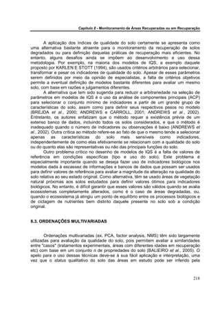 Capítulo 8 - Monitoramento de Áreas Recuperadas ou em Recuperação



       A aplicação dos índices de qualidade do solo certamente se apresenta como
uma alternativa bastante atraente para o monitoramento da recuperação de solos
degradados ou para definição daquelas práticas de recuperação mais eficientes. No
entanto, alguns desafios ainda se impõem ao desenvolvimento e uso dessa
metodologia. Por exemplo, na maioria dos modelos de IQS, a exemplo daquele
proposto por KARLEN E STOTT (1994), são usados critérios arbitrários para selecionar,
transformar e pesar os indicadores de qualidade do solo. Apesar de esses parâmetros
serem definidos por meio da opinião de especialistas, a falta de critérios objetivos
permite a eventual definição de modelos bastante diferentes para avaliar um mesmo
solo, com base em razões e julgamentos diferentes.
       A alternativa que tem sido sugerida para reduzir a arbitrariedade na seleção de
parâmetros em modelos de IQS é o uso da análise de componentes principais (ACP)
para selecionar o conjunto mínimo de indicadores a partir de um grande grupo de
características do solo, assim como para definir seus respectivos pesos no modelo
(BREJDA et al., 2000; ANDREWS e CARROLL, 2001; ANDREWS et al., 2002).
Entretanto, os autores enfatizam que o método requer a existência prévia de um
extenso banco de dados, incluindo todos os solos considerados, e que o método é
inadequado quando o número de indicadores ou observações é baixo (ANDREWS et
al., 2002). Outra crítica ao método refere-se ao fato de que o mesmo tende a selecionar
apenas as características do solo mais sensíveis como indicadores,
independentemente de como elas efetivamente se relacionam com a qualidade do solo
ou do quanto elas são representativas ou não das principais funções do solo.
       Outro problema crítico no desenho de modelos de IQS é a falta de valores de
referência em condições específicas (tipo e uso do solo). Este problema é
especialmente importante quando se deseja fazer uso de indicadores biológicos nos
modelos dada à escassez de informações e bancos de dados que possam ser usados
para definir valores de referência para avaliar a magnitude da alteração na qualidade do
solo relativa ao seu estado original. Como alternativa, têm se usado áreas de vegetação
natural próximas aos solos estudados para definir valores ótimos para indicadores
biológicos. No entanto, é difícil garantir que esses valores são válidos quando se avalia
ecossistemas completamente alterados, como é o caso de áreas degradadas, ou,
quando o ecossistema já atingiu um ponto de equilíbrio entre os processos biológicos e
de ciclagem de nutrientes bem distinto daquele presente no solo sob a condição
original.


8.3. ORDENAÇÕES MULTIVARIADAS


        Ordenações multivariadas (ex. PCA, factor analysis, NMS) têm sido largamente
utilizadas para avaliação da qualidade do solo, pois permitem avaliar a similaridades
entre "casos" (tratamentos experimentais, áreas com diferentes idades em recuperação
etc) com base em um conjunto n de propriedades do solo (BALIEIRO et al., 2005). O
apelo para o uso dessas técnicas deve-se à sua fácil aplicação e interpretação, uma
vez que o status qualitativo do solo das áreas em estudo pode ser inferido pela



                                                                                      218
 