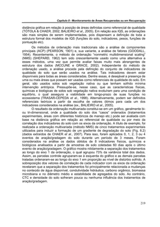 Capítulo 8 - Monitoramento de Áreas Recuperadas ou em Recuperação

distância gráfica em relação à posição de áreas definidas como referencial de qualidade
(TÓTOLA & CHAER, 2002; BALIEIRO et al., 2005). Em relação aos IQS, as ordenações
são mais simples de serem implementadas, pois dispensam a definição de toda a
estrutura formal dos modelos de IQS (funções do solo, indicadores, pesos, funções de
pontuação etc).
        Os métodos de ordenação mais tradicionais são a análise de componentes
principais (ACP) (PEARSON, 1901) e, sua variante, a análise de fatores (GOODALL,
1954). Recentemente, o método de ordenação “nonmetric multidimensional scaling”
(NMS) (SHEPARD, 1962) tem sido crescentemente usado como uma alternativa a
esses métodos, uma vez que permite avaliar faixas muito mais abrangentes de
estrutura dos dados (MCCUNE e GRACE, 2002). Independente do método de
ordenação usado, a análise procede pela definição do conjunto de indicadores de
qualidade do solo que serão usados na análise. Tais indicadores devem estar
disponíveis para todas as áreas consideradas. Dentre essas, é desejável a presença de
uma ou mais áreas que possam ser usadas como referenciais de qualidade do solo. Em
geral, são usados solos sob vegetação nativa ou que tenham sofrido mínima
intervenção antrópica. Pressupõe-se, nesse caso, que as características físicas,
químicas e biológicas de solos sob vegetação nativa evoluíram para uma condição de
equilíbrio, o qual assegura a viabilidade em longo-prazo de suas funções no
ecossistema (TRASAR-CEPEDA et al., 1998). Alternativamente, podem ser definidos
referenciais teóricos a partir da escolha de valores ótimos para cada um dos
indicadores considerados na análise (ex., BALIEIRO et al., 2005).
        O resultado da ordenação multivariada constitui-se em um gráfico, geralmente bi-
ou tri-dimensional, onde a qualidade do solo dos “casos” ordenados (tratamentos
experimentais, áreas com diferentes históricos de manejo etc.) pode ser avaliada com
base na distância gráfica em relação ao referencial de qualidade ou por meio da
correlação dos indicadores do solo com os eixos da ordenação. A título de exemplo, foi
realizada a ordenação multivariada (método NMS) de cinco tratamentos experimentais
utilizados para induzir a formação de um gradiente de degradação do solo (Fig. 8.2)
(dados extraídos de CHAER et al., 2007). Para isso, foram aplicados 0, 1, 2, 3 ou 4
eventos de aração/gradagem do solo durante um período de 3 meses. Foram
considerados na análise os dados obtidos de 8 indicadores físicos, químicos e
biológicos analisados a partir de amostras de solo coletadas 60 dias após o último
evento de aração/gradagem. O gráfico mostra nitidamente a separação dos tratamentos
ao longo do eixo 1 da ordenação, o qual agrupou 73% da variância total dos dados.
Assim, as parcelas controle agruparam-se à esquerda do gráfico e as demais parcelas
tratadas ordenaram-se ao longo do eixo 1 em proporção ao nível de distúrbio sofrido. A
sobreposição dos vetores de correlação de cada indicador com os eixos da ordenação
revelaram que a separação dos tratamentos foi principalmente relacionada a mudanças
no conteúdo de água disponível, condutividade hidráulica, carbono orgânico, biomassa
microbiana e no diâmetro médio e estabilidade de agregados do solo. Ao contrário,
CTC e densidade do solo sofreram pouca ou nenhuma influência dos tratamentos de
aração/gradagem.




                                                                                     219
 