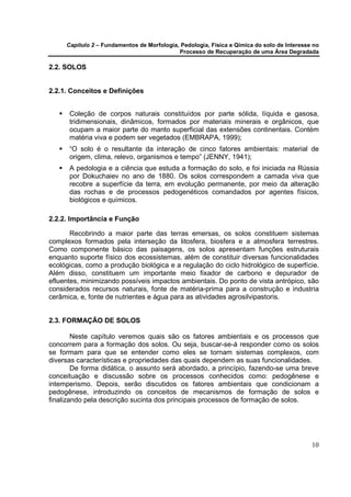 Capítulo 2 – Fundamentos de Morfologia, Pedologia, Física e Qímica do solo de Interesse no
                                            Processo de Recuperação de uma Área Degradada

2.2. SOLOS


2.2.1. Conceitos e Definições


      Coleção de corpos naturais constituídos por parte sólida, líquida e gasosa,
      tridimensionais, dinâmicos, formados por materiais minerais e orgânicos, que
      ocupam a maior parte do manto superficial das extensões continentais. Contém
      matéria viva e podem ser vegetados (EMBRAPA, 1999);
      “O solo é o resultante da interação de cinco fatores ambientais: material de
      origem, clima, relevo, organismos e tempo” (JENNY, 1941);
      A pedologia e a ciência que estuda a formação do solo, e foi iniciada na Rússia
      por Dokuchaiev no ano de 1880. Os solos correspondem a camada viva que
      recobre a superfície da terra, em evolução permanente, por meio da alteração
      das rochas e de processos pedogenéticos comandados por agentes físicos,
      biológicos e químicos.

2.2.2. Importância e Função

       Recobrindo a maior parte das terras emersas, os solos constituem sistemas
complexos formados pela interseção da litosfera, biosfera e a atmosfera terrestres.
Como componente básico das paisagens, os solos apresentam funções estruturais
enquanto suporte físico dos ecossistemas, além de constituir diversas funcionalidades
ecológicas, como a produção biológica e a regulação do ciclo hidrológico de superfície.
Além disso, constituem um importante meio fixador de carbono e depurador de
efluentes, minimizando possíveis impactos ambientais. Do ponto de vista antrópico, são
considerados recursos naturais, fonte de matéria-prima para a construção e industria
cerâmica, e, fonte de nutrientes e água para as atividades agrosilvipastoris.


2.3. FORMAÇÃO DE SOLOS

        Neste capítulo veremos quais são os fatores ambientais e os processos que
concorrem para a formação dos solos. Ou seja, buscar-se-á responder como os solos
se formam para que se entender como eles se tornam sistemas complexos, com
diversas características e propriedades das quais dependem as suas funcionalidades.
        De forma didática, o assunto será abordado, a princípio, fazendo-se uma breve
conceituação e discussão sobre os processos conhecidos como: pedogênese e
intemperismo. Depois, serão discutidos os fatores ambientais que condicionam a
pedogênese, introduzindo os conceitos de mecanismos de formação de solos e
finalizando pela descrição sucinta dos principais processos de formação de solos.




                                                                                            10
 