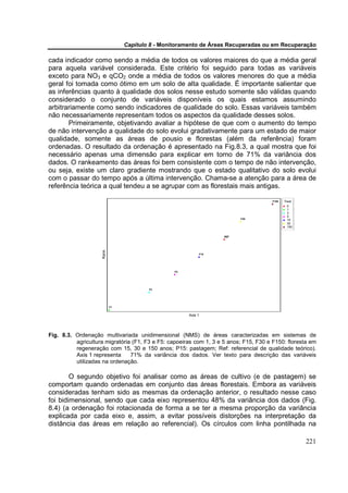 Capítulo 8 - Monitoramento de Áreas Recuperadas ou em Recuperação

cada indicador como sendo a média de todos os valores maiores do que a média geral
para aquela variável considerada. Este critério foi seguido para todas as variáveis
exceto para NO3 e qCO2 onde a média de todos os valores menores do que a média
geral foi tomada como ótimo em um solo de alta qualidade. É importante salientar que
as inferências quanto à qualidade dos solos nesse estudo somente são válidas quando
considerado o conjunto de variáveis disponíveis os quais estamos assumindo
arbitrariamente como sendo indicadores de qualidade do solo. Essas variáveis também
não necessariamente representam todos os aspectos da qualidade desses solos.
       Primeiramente, objetivando avaliar a hipótese de que com o aumento do tempo
de não intervenção a qualidade do solo evolui gradativamente para um estado de maior
qualidade, somente as áreas de pousio e florestas (além da referência) foram
ordenadas. O resultado da ordenação é apresentado na Fig.8.3, a qual mostra que foi
necessário apenas uma dimensão para explicar em torno de 71% da variância dos
dados. O rankeamento das áreas foi bem consistente com o tempo de não intervenção,
ou seja, existe um claro gradiente mostrando que o estado qualitativo do solo evolui
com o passar do tempo após a última intervenção. Chama-se a atenção para a área de
referência teórica a qual tendeu a se agrupar com as florestais mais antigas.

                                                                                       F150   Treat
                                                                                                0
                                                                                                1
                                                                                                3
                                                                                                5
                                                                           F30                  15
                                                                                                30
                                                                                                150


                                                                     REF
                    Rank




                                                               F15




                                                 F5




                                        F3




                           F1


                                                      Axis 1




Fig. 8.3. Ordenação multivariada unidimensional (NMS) de áreas caracterizadas em sistemas de
          agricultura migratória (F1, F3 e F5: capoeiras com 1, 3 e 5 anos; F15, F30 e F150: floresta em
          regeneração com 15, 30 e 150 anos; P15: pastagem; Ref: referencial de qualidade teórico).
          Axis 1 representa     71% da variância dos dados. Ver texto para descrição das variáveis
          utilizadas na ordenação.

        O segundo objetivo foi analisar como as áreas de cultivo (e de pastagem) se
comportam quando ordenadas em conjunto das áreas florestais. Embora as variáveis
consideradas tenham sido as mesmas da ordenação anterior, o resultado nesse caso
foi bidimensional, sendo que cada eixo representou 48% da variância dos dados (Fig.
8.4) (a ordenação foi rotacionada de forma a se ter a mesma proporção da variância
explicada por cada eixo e, assim, a evitar possíveis distorções na interpretação da
distância das áreas em relação ao referencial). Os círculos com linha pontilhada na

                                                                                                      221
 