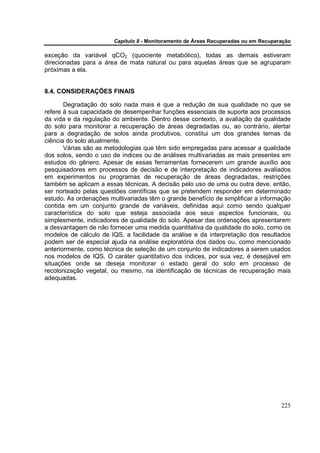 Capítulo 8 - Monitoramento de Áreas Recuperadas ou em Recuperação

exceção da variável qCO2 (quociente metabólico), todas as demais estiveram
direcionadas para a área de mata natural ou para aquelas áreas que se agruparam
próximas a ela.


8.4. CONSIDERAÇÕES FINAIS

       Degradação do solo nada mais é que a redução de sua qualidade no que se
refere à sua capacidade de desempenhar funções essenciais de suporte aos processos
da vida e da regulação do ambiente. Dentro desse contexto, a avaliação da qualidade
do solo para monitorar a recuperação de áreas degradadas ou, ao contrário, alertar
para a degradação de solos ainda produtivos, constitui um dos grandes temas da
ciência do solo atualmente.
       Várias são as metodologias que têm sido empregadas para acessar a qualidade
dos solos, sendo o uso de índices ou de análises multivariadas as mais presentes em
estudos do gênero. Apesar de essas ferramentas fornecerem um grande auxílio aos
pesquisadores em processos de decisão e de interpretação de indicadores avaliados
em experimentos ou programas de recuperação de áreas degradadas, restrições
também se aplicam a essas técnicas. A decisão pelo uso de uma ou outra deve, então,
ser norteado pelas questões científicas que se pretendem responder em determinado
estudo. As ordenações multivariadas têm o grande benefício de simplificar a informação
contida em um conjunto grande de variáveis, definidas aqui como sendo qualquer
característica do solo que esteja associada aos seus aspectos funcionais, ou
simplesmente, indicadores de qualidade do solo. Apesar das ordenações apresentarem
a desvantagem de não fornecer uma medida quantitativa da qualidade do solo, como os
modelos de cálculo de IQS, a facilidade da análise e da interpretação dos resultados
podem ser de especial ajuda na análise exploratória dos dados ou, como mencionado
anteriormente, como técnica de seleção de um conjunto de indicadores a serem usados
nos modelos de IQS. O caráter quantitativo dos índices, por sua vez, é desejável em
situações onde se deseja monitorar o estado geral do solo em processo de
recolonização vegetal, ou mesmo, na identificação de técnicas de recuperação mais
adequadas.




                                                                                     225
 