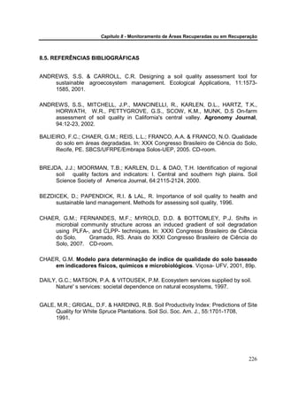 Capítulo 8 - Monitoramento de Áreas Recuperadas ou em Recuperação



8.5. REFERÊNCIAS BIBLIOGRÁFICAS


ANDREWS, S.S. & CARROLL, C.R. Designing a soil quality assessment tool for
    sustainable agroecosystem management. Ecological Applications, 11:1573-
    1585, 2001.

ANDREWS, S.S., MITCHELL, J.P., MANCINELLI, R., KARLEN, D.L., HARTZ, T.K.,
    HORWATH, W.R., PETTYGROVE, G.S., SCOW, K.M., MUNK, D.S On-farm
    assessment of soil quality in California's central valley. Agronomy Journal,
    94:12-23, 2002.

BALIEIRO, F.C.; CHAER, G.M.; REIS, L.L.; FRANCO, A.A. & FRANCO, N.O. Qualidade
      do solo em áreas degradadas. In: XXX Congresso Brasileiro de Ciência do Solo,
      Recife, PE. SBCS/UFRPE/Embrapa Solos-UEP, 2005. CD-room.


BREJDA, J.J.; MOORMAN, T.B.; KARLEN, D.L. & DAO, T.H. Identification of regional
     soil quality factors and indicators: I. Central and southern high plains. Soil
     Science Society of America Journal, 64:2115-2124, 2000.

BEZDICEK, D.; PAPENDICK, R.I. & LAL, R. Importance of soil quality to health and
     sustainable land management. Methods for assessing soil quality, 1996.

CHAER, G.M.; FERNANDES, M.F.; MYROLD, D.D. & BOTTOMLEY, P.J. Shifts in
    microbial community structure across an induced gradient of soil degradation
    using PLFA-, and CLPP- techniques. In: XXXI Congresso Brasileiro de Ciência
    do Solo,     Gramado, RS. Anais do XXXI Congresso Brasileiro de Ciência do
    Solo, 2007. CD-room.

CHAER, G.M. Modelo para determinação de índice de qualidade do solo baseado
    em indicadores físicos, químicos e microbiológicos. Viçosa- UFV, 2001, 89p.

DAILY, G.C.; MATSON, P.A. & VITOUSEK, P.M. Ecosystem services supplied by soil.
     Nature' s services: societal dependence on natural ecosystems, 1997.


GALE, M.R.; GRIGAL, D.F. & HARDING, R.B. Soil Productivity Index: Predictions of Site
     Quality for White Spruce Plantations. Soil Sci. Soc. Am. J., 55:1701-1708,
     1991.




                                                                                    226
 