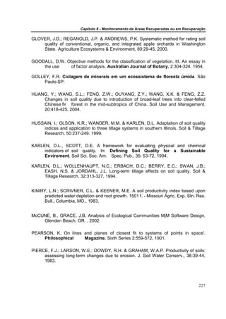 Capítulo 8 - Monitoramento de Áreas Recuperadas ou em Recuperação

GLOVER, J.D.; REGANOLD, J.P. & ANDREWS, P.K. Systematic method for rating soil
    quality of conventional, organic, and integrated apple orchards in Washington
    State. Agriculture Ecosystems & Environment, 80:29-45, 2000.

GOODALL, D.W. Objective methods for the classification of vegetation. III. An essay in
    the use    of factor analysis. Australian Journal of Botany, 2:304-324, 1954.

GOLLEY, F.R. Ciclagem de minerais em um ecossistema de floresta úmida. São
     Paulo-SP:

HUANG, Y.; WANG, S.L.; FENG, Z.W.; OUYANG, Z.Y.; WANG, X.K. & FENG, Z.Z.
    Changes in soil quality due to introduction of broad-leaf trees into clear-felled
    Chinese fir forest in the mid-subtropics of China. Soil Use and Management,
    20:418-425, 2004.


HUSSAIN, I.; OLSON, K.R.; WANDER, M.M. & KARLEN, D.L. Adaptation of soil quality
    indices and application to three tillage systems in southern Illinois. Soil & Tillage
    Research, 50:237-249, 1999.

KARLEN, D.L., SCOTT, D.E. A framework for evaluating physical and chemical
     indicators of soil quality. In: Defining Soil Quality for a Sustainable
     Enviroment. Soil Sci. Soc. Am. Spec. Pub., 35: 53-72, 1994.

KARLEN, D.L.; WOLLENHAUPT, N.C.; ERBACH, D.C.; BERRY, E.C.; SWAN, J.B.;
     EASH, N.S. & JORDAHL, J.L. Long-term tillage effects on soil quality. Soil &
     Tillage Research, 32:313-327, 1994.


KINIRY, L.N.; SCRIVNER, C.L. & KEENER, M.E. A soil productivity index based upon
      predicted water depletion and root growth. 1501 f. - Missouri Agric. Exp. Stn. Res.
      Bull., Columbia, MO., 1983.


McCUNE, B., GRACE, J.B. Analysis of Ecological Communities MjM Software Design,
    Glenden Beach, OR. . 2002

PEARSON, K. On lines and planes of closest fit to systems of points in space'.
    Philosophical    Magazine, Sixth Series 2:559-572, 1901.

PIERCE, F.J.; LARSON, W.E.; DOWDY, R.H. & GRAHAM, W.A.P. Productivity of soils:
     assessing long-term changes due to erosion. J. Soil Water Conserv., 38:39-44,
     1983.




                                                                                      227
 