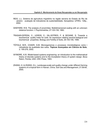 Capítulo 8 - Monitoramento de Áreas Recuperadas ou em Recuperação



REIS, L.L. Sistema de agricultura migratória na região serrana do Estado do Rio de
  Janeiro: avaliação de indicadores de sustentabilidade. Seropédica: UFRRJ. 128p.,
  2002.

SHEPARD, R.N. The analysis of proximities: Multidimensional scaling with an unknown
    distance function. I. Psychometrika, 27:125-139, 1962.

TRASAR-CEPEDA, C.; LEIROS, C.; GIL-SOTRES, F. & SEOANE, S. Towards a
    biochemical quality index for soils: An expression relating several biological and
    biochemical properties. Biology and Fertility of Soils, 26:100-106, 1998.

TÓTOLA, M.R., CHAER, G.M. Microrganismos e processos microbiológicos como i
    ndicadores da qualidade dos solos. Tópicos Avançados em Ciência do Solo,
    2: 195-276, 2002.

WYMORE, A.W. Model-based systems engineering: an introduction to the mathematical
    theory of discrete systems and to the tricotyledon theory of system design. Boca
    Raton, Florida, USA: CRC Press, 1993.


ZHANG, H. & ZHANG, G.L. Landscape-scale soil quality change under different farming
    systems of a tropical farm in Hainan, China. Soil Use and Management, 21:58-64,
    2005.




                                                                                     228
 