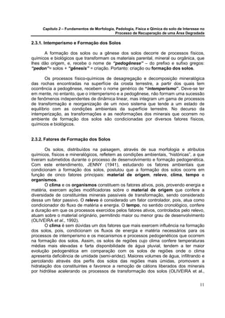 Capítulo 2 – Fundamentos de Morfologia, Pedologia, Física e Qímica do solo de Interesse no
                                            Processo de Recuperação de uma Área Degradada

2.3.1. Intemperismo e Formação dos Solos

      A formação dos solos ou a gênese dos solos decorre de processos físicos,
químicos e biológicos que transformam os materiais parental, mineral ou orgânica, que
lhes dão origem, e, recebe o nome de “pedogênese” – do prefixo e sufixo gregos:
“pedon”= solos + “gênesis” = criação. Portanto: criação ou formação dos solos.

       Os processos físico-químicos de desagregação e decomposição mineralógica
das rochas encontradas na superfície da crosta terrestre, a partir dos quais tem
ocorrência a pedogênese, recebem o nome genérico de “intemperismo”. Deve-se ter
em mente, no entanto, que o intemperismo e a pedogênese, não formam uma sucessão
de fenômenos independentes de dinâmica linear, mas integram um gama de processos
de transformação e reorganização de um novo sistema que tende a um estado de
equilíbrio com as condições ambientais da superfície terrestre. No decurso da
intemperização, as transformações e as neoformações dos minerais que ocorrem no
ambiente de formação dos solos são condicionadas por diversos fatores físicos,
químicos e biológicos.


2.3.2. Fatores de Formação dos Solos

       Os solos, distribuídos na paisagem, através de sua morfologia e atributos
químicos, físicos e mineralógicos, refletem as condições ambientais, “históricas”, a que
tiveram submetidos durante o processo de desenvolvimento e formação pedogenética.
Com este entendimento, JENNY (1941), estudando os fatores ambientais que
condicionam a formação dos solos, postulou que a formação dos solos ocorre em
função de cinco fatores principais: material de origem, relevo, clima, tempo e
organismos.
       O clima e os organismos constituem os fatores ativos, pois, provendo energia e
matéria, exercem ações modificadoras sobre o material de origem que confere a
diversidade de constituintes minerais passíveis de transformação, sendo considerado
dessa um fator passivo. O relevo é considerado um fator controlador, pois, atua como
condicionador do fluxo de matéria e energia. O tempo, no sentido cronológico, confere
a duração em que os processos exercidos pelos fatores ativos, controlados pelo relevo,
atuam sobre o material originário, permitindo maior ou menor grau de desenvolvimento
(OLIVEIRA et al., 1992).
       O clima é sem dúvidas um dos fatores que mais exercem influência na formação
dos solos, pois, condicionam os fluxos de energia e matéria necessários para os
processos de intemperismo e os mecanismos e processos pedogenéticos que ocorrem
na formação dos solos. Assim, os solos de regiões cujo clima confere temperaturas
médias mais elevadas e farta disponibilidade de água pluvial, tendem a ter maior
evolução pedogenética em comparação com os solos de regiões onde o clima
apresenta deficiência de umidade (semi-aridez). Maiores volumes de água, infiltrando e
percolando através dos perfis dos solos das regiões mais úmidas, promovem a
hidratação dos constituintes e favorece a remoção de cátions liberados dos minerais
por hidrólise acelerando os processos de transformação dos solos (OLIVEIRA et al.,


                                                                                            11
 