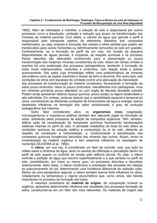 Capítulo 2 – Fundamentos de Morfologia, Pedologia, Física e Qímica do solo de Interesse no
                                            Processo de Recuperação de uma Área Degradada

1992). Além da hidratação e hidrólise, a solução do solo é responsável por outros
processos como a dissolução, oxidação e redução que atuam na transformação dos
minerais do material parental. Com efeito, o volume de água que percola o perfil é
responsável pelo transporte seletivo de elementos liberados dos compostos
neoformados, ou seja, propicia a lixiviação dos solutos e sílica coloidal que podem ser
translocados para outros horizontes ou definitivamente removidos do solo em questão.
Contrariamente, se a lixiviação do perfil de um solo, em função da pequena
disponibilidade de águas pluviais, é incipiente, as reações químicas e os processo
físicos descritos são atenuados contribuindo para a preservação ou pouca
transformação dos materiais minerais constituintes do solo. Assim em climas úmidos e
quentes há uma aceleração dos processos pedogenéticos, tendendo à formação de
solos muito intemperizados, evoluídos e profundos, com reação ácida e pobres
quimicamente. São solos cuja mineralogia reflete uma predominância de minerais
secundários como as argilas (caulinita) e óxidos de ferro e alumínio. Por outro lado, sob
condições de clima com escassez de umidade ocorre uma atenuação da intensidade
dos processos de transformação do material constitutivo, favorecendo a formação de
solos pouco evoluídos, rasos ou pouco profundos, cascalhentos e/ou pedregosos, ricos
em minerais primários pouco alterados ou com argila de elevada atividade coloidal.
Podem ainda apresentar relativa riqueza química, pouco acidez ou ligeira alcalinidade e
alta salinidade. Em síntese, pode-se deduzir que a variabilidade espacial e temporal do
clima, considerando as diferentes condições de fornecimento de água e energia, exerce
destacada influência na formação dos solos condicionado o grau de evolução
pedogenética dos mesmos.
        Outro fator considerado ativo, os organismos vivos (vegetação;
microorganismos e mesofauna edáfica) também tem relevante papel na formação do
solos, sobretudo pelos processos de adição de compostos orgânicos. Têm, também,
efetiva ação de complexação de compostos químicos favorecendo translocações
seletivas internas no perfil do solo. A atividade metabólica da biota do solo altera as
condições químicas da solução edáfica e composição do ar do solo, afetando as
reações de oxiredução e carbonatação, e, condicionando a solubilização dos
compostos químicos inorgânicos derivados dos minerais das rochas. Atuam, ainda na
mineralização da matéria orgânica e tem essencial influência na reciclagem de
nutrientes (OLIVEIRA et al., 1992).
        O relevo, por sua vez, é considerado um fator de controle, pois, sua ação se
reflete sobre a dinâmica da água, tanto no sentido de infiltração e percolação dentro do
perfil de solo quanto no controle da erosão pelo deflúvio pluvial. Ou seja, o relevo
controla a partição da água que escorre superficialmente e a que penetra no perfil do
solo, possibilitando, em maior ou menor grau, os processos descritos e discutidos
anteriormente. Além disso, o relevo condiciona a orientação das encostas em relação
ao posicionamento do sol, determinando uma incidência diferencial da radiação solar.
Dentro de uma perspectiva regional, o relevo também exerce forte influência no clima,
notadamente na temperatura e regime pluviométrico que, como vimos, são fatores
importantes no processo de formação dos solos.
        A natureza constitutiva do material de origem, de composição mineral ou
orgânica, apresenta determinante influência nos resultados dos processos formação de
solos, constituindo-se em um fator dos mais relevantes. Os materiais de origem são


                                                                                            12
 