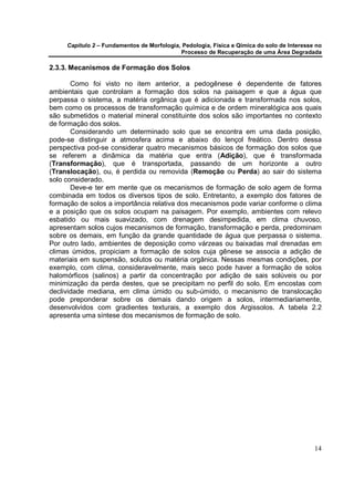 Capítulo 2 – Fundamentos de Morfologia, Pedologia, Física e Qímica do solo de Interesse no
                                            Processo de Recuperação de uma Área Degradada

2.3.3. Mecanismos de Formação dos Solos

       Como foi visto no item anterior, a pedogênese é dependente de fatores
ambientais que controlam a formação dos solos na paisagem e que a água que
perpassa o sistema, a matéria orgânica que é adicionada e transformada nos solos,
bem como os processos de transformação química e de ordem mineralógica aos quais
são submetidos o material mineral constituinte dos solos são importantes no contexto
de formação dos solos.
       Considerando um determinado solo que se encontra em uma dada posição,
pode-se distinguir a atmosfera acima e abaixo do lençol freático. Dentro dessa
perspectiva pod-se considerar quatro mecanismos básicos de formação dos solos que
se referem a dinâmica da matéria que entra (Adição), que é transformada
(Transformação), que é transportada, passando de um horizonte a outro
(Translocação), ou, é perdida ou removida (Remoção ou Perda) ao sair do sistema
solo considerado.
       Deve-e ter em mente que os mecanismos de formação de solo agem de forma
combinada em todos os diversos tipos de solo. Entretanto, a exemplo dos fatores de
formação de solos a importância relativa dos mecanismos pode variar conforme o clima
e a posição que os solos ocupam na paisagem. Por exemplo, ambientes com relevo
esbatido ou mais suavizado, com drenagem desimpedida, em clima chuvoso,
apresentam solos cujos mecanismos de formação, transformação e perda, predominam
sobre os demais, em função da grande quantidade de água que perpassa o sistema.
Por outro lado, ambientes de deposição como várzeas ou baixadas mal drenadas em
climas úmidos, propiciam a formação de solos cuja gênese se associa a adição de
materiais em suspensão, solutos ou matéria orgânica. Nessas mesmas condições, por
exemplo, com clima, consideravelmente, mais seco pode haver a formação de solos
halomórficos (salinos) a partir da concentração por adição de sais solúveis ou por
minimização da perda destes, que se precipitam no perfil do solo. Em encostas com
declividade mediana, em clima úmido ou sub-úmido, o mecanismo de translocação
pode preponderar sobre os demais dando origem a solos, intermediariamente,
desenvolvidos com gradientes texturais, a exemplo dos Argissolos. A tabela 2.2
apresenta uma síntese dos mecanismos de formação de solo.




                                                                                            14
 